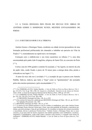 195
3.5. A TALHA DOURADA DOS FINAIS DO SÉCULO XVII: OBRAS DE
ANTÓNIO GOMES E DOMINGOS NUNES, MESTRES ENTALHADORES DO
PORTO
3.5.1. O RETÁBULO-MOR E SUA TRIBUNA
António Gomes e Domingos Nunes, residentes na cidade invicta (possuidores de uma
formação profissional polifacetada) são chamados a trabalhar em parceria em Vilar de
Frades (682), nomeadamente na capela-mor e no transepto.
Começam com o retábulo-mor e seu trono eucarístico ou tribuna (683), uma obra
encomendada pelo padre João Evangelista, religioso de Santo Elói, no convento do Porto
(684).
Corria o ano de 1696 quando o contrato foi assinado, a 7 de Agosto, no interior da cela
do padre João, sendo fixado o prazo de 10 meses para a entrega desta obra, pronta e
colocada no seu lugar (685).
O autor do risco não nos é revelado (686), a exemplo do que se passou com António
Padilha. Sabe-se, todavia, que tanto a "traça" como os "apontamentos" são assinados
pelos dois mestres portuenses e pelo encomendador (687).
(682) Ver FERREIRA-ALVES, Natália Marinho - A Arte da Talha no Porto na Época Barroca, Vol. I,
pp. 123-129 e Vol. II, pp. 386 e 406; De Arquitecto a Entalhador. Itinerário de um Artista nos Séculos
XVII e XVIII - in Actas do I Congresso Internacional do Barroco, Porto, 1990, pp. 355-369.
(683) Cf. FERREIRA-ALVES, Natália Marinho - A Arte da Talha no Porto na Época Barroca, Vol. I,
pp. 124, 126, 128-129 e Vol. II, pp. 386 e 406.
Cf. BRANDÃO, Domingos de Pinho - Ob. cit., p. 832.
(684) Este contrato foi transcrito e publicado por BRANDÃO, Domingos de Pinho - Ob. cit., pp. 832-835.
Ver Apêndice Documental - doc. XIV.
(685) BRANDÃO, Domingos de Pinho - Ob. cit., p. 833.
(686) A autoria do risco poderia pertencer a um ou a ambos os entalhadores, pois, tanto António Gomes
como Domingos Nunes estavam à altura para o fazer, quer pela qualidade da formação e experiência que
tinham, quer pelo prestígio e fama de que desfrutavam. Ao considerar as funções dos artistas seiscentistas
e setecentistas, diz-nos a professora Ferreira-Alves: "António Gomes e Domingos Nunes são os casos
extremos, já que para além de mestres arquitectos são também apontados como entalhadores, escultores,
imaginários e ensambladores, sendo ainda citado o primeiro como torneiro e o segundo como mestre de
carpintaria" - FERREIRA-ALVES, Natália Marinho - A Arte da Talha no Porto na Época Barroca, Vol.
I, p. 61.
 