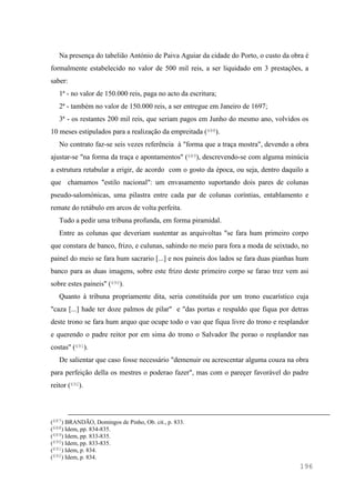 196
Na presença do tabelião António de Paiva Aguiar da cidade do Porto, o custo da obra é
formalmente estabelecido no valor de 500 mil reis, a ser liquidado em 3 prestações, a
saber:
1ª - no valor de 150.000 reis, paga no acto da escritura;
2ª - também no valor de 150.000 reis, a ser entregue em Janeiro de 1697;
3ª - os restantes 200 mil reis, que seriam pagos em Junho do mesmo ano, volvidos os
10 meses estipulados para a realização da empreitada (688).
No contrato faz-se seis vezes referência à "forma que a traça mostra", devendo a obra
ajustar-se "na forma da traça e apontamentos" (689), descrevendo-se com alguma minúcia
a estrutura retabular a erigir, de acordo com o gosto da época, ou seja, dentro daquilo a
que chamamos "estilo nacional": um envasamento suportando dois pares de colunas
pseudo-salomónicas, uma pilastra entre cada par de colunas coríntias, entablamento e
remate do retábulo em arcos de volta perfeita.
Tudo a pedir uma tribuna profunda, em forma piramidal.
Entre as colunas que deveriam sustentar as arquivoltas "se fara hum primeiro corpo
que constara de banco, frizo, e culunas, sahindo no meio para fora a moda de seixtado, no
painel do meio se fara hum sacrario [...] e nos paineis dos lados se fara duas pianhas hum
banco para as duas imagens, sobre este frizo deste primeiro corpo se farao trez vem asi
sobre estes paineis" (690).
Quanto à tribuna propriamente dita, seria constituída por um trono eucarístico cuja
"caza [...] hade ter doze palmos de pilar" e "das portas e respaldo que fiqua por detras
deste trono se fara hum arquo que ocupe todo o vao que fiqua livre do trono e resplandor
e querendo o padre reitor por em sima do trono o Salvador lhe porao o resplandor nas
costas" (691).
De salientar que caso fosse necessário "demenuir ou acrescentar alguma couza na obra
para perfeição della os mestres o poderao fazer", mas com o pareçer favorável do padre
reitor (692).
(687) BRANDÃO, Domingos de Pinho, Ob. cit., p. 833.
(688) Idem, pp. 834-835.
(689) Idem, pp. 833-835.
(690) Idem, pp. 833-835.
(691) Idem, p. 834.
(692) Idem, p. 834.
 