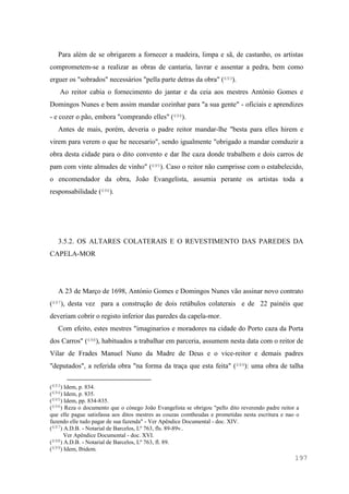 197
Para além de se obrigarem a fornecer a madeira, limpa e sã, de castanho, os artistas
comprometem-se a realizar as obras de cantaria, lavrar e assentar a pedra, bem como
erguer os "sobrados" necessários "pella parte detras da obra" (693).
Ao reitor cabia o fornecimento do jantar e da ceia aos mestres António Gomes e
Domingos Nunes e bem assim mandar cozinhar para "a sua gente" - oficiais e aprendizes
- e cozer o pão, embora "comprando elles" (694).
Antes de mais, porém, deveria o padre reitor mandar-lhe "besta para elles hirem e
virem para verem o que he necesario", sendo igualmente "obrigado a mandar comduzir a
obra desta cidade para o dito convento e dar lhe caza donde trabalhem e dois carros de
pam com vinte almudes de vinho" (695). Caso o reitor não cumprisse com o estabelecido,
o encomendador da obra, João Evangelista, assumia perante os artistas toda a
responsabilidade (696).
3.5.2. OS ALTARES COLATERAIS E O REVESTIMENTO DAS PAREDES DA
CAPELA-MOR
A 23 de Março de 1698, António Gomes e Domingos Nunes vão assinar novo contrato
(697), desta vez para a construção de dois retábulos colaterais e de 22 painéis que
deveriam cobrir o registo inferior das paredes da capela-mor.
Com efeito, estes mestres "imaginarios e moradores na cidade do Porto caza da Porta
dos Carros" (698), habituados a trabalhar em parceria, assumem nesta data com o reitor de
Vilar de Frades Manuel Nuno da Madre de Deus e o vice-reitor e demais padres
"deputados", a referida obra "na forma da traça que esta feita" (699): uma obra de talha
(693) Idem, p. 834.
(694) Idem, p. 835.
(695) Idem, pp. 834-835.
(696) Reza o documento que o cónego João Evangelista se obrigou "pello dito reverendo padre reitor a
que elle pague satisfassa aos ditos mestres as couzas comtheudas e prometidas nesta escritura e nao o
fazendo elle tudo pagar de sua fazenda" - Ver Apêndice Documental - doc. XIV.
(697) A.D.B. - Notarial de Barcelos, Lº 763, fls. 89-89v..
Ver Apêndice Documental - doc. XVI.
(698) A.D.B. - Notarial de Barcelos, Lº 763, fl. 89.
(699) Idem, Ibidem.
 
