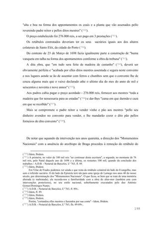 198
"alta e boa na forma dos appontamentos os coais e a planta que vão assenados pello
reverendo padre reitor e pellos ditos mestres" (700).
O preço estabelecido foi 276.000 reis, a ser pago em 3 prestações (701).
Os retábulos contratados deveriam ter os seus sacrários iguais aos dos altares
colaterais de Santo Elói, da cidade do Porto (702).
Do contrato de 23 de Março de 1698 fazia igualmente parte a construção de "huma
vanqueta em talha na forma dos apontamentos comforme a obra da trebuna" (703).
A dita obra, que "em tudo sera feita de madeira de castanho" (704), deverá ser
obviamente perfeita e "acabada por elles ditos mestres assentada e segura neste convento
e nos lugares aonde se ão de assentar com ferros e chumbos sem que o convento lhe de
couza alguma mais que o vaixo declarado athe o ultimo dia do mes do anno de mil e
seiscentos e noventa e nove annos" (705).
Aos padres cabia pagar o preço acordado - 276.000 reis, fornecer aos mestres “toda a
madeira que for nessessaria para as estadas" (706) e dar-lhes "cama em que durmão e caza
em que se recolhão" (707).
Mais se compromete o padre reitor a vender vinho e pão aos mestres "pello seu
dinheiro avendoo no convento para vender, e lhe mandarão cozer o dito pão pellos
forneiros do dito convento" (708).
De notar que aquando da intervenção nos anos quarenta, a direcção dos "Monumentos
Nacionais" com a anuência do arcebispo de Braga procedeu à remoção do retábulo do
(700) Idem, Ibidem.
(701) A primeira, no valor de 100 mil reis "ao continuar desta escritura", a segunda, no montante de 76
mil reis, pelo Natal daquele ano de 1698 e a última, os restantes 100 mil, quando da conclusão dos
trabalhos - A.D.B. - Notarial de Barcelos, Lº 763, fl. 89.
(702) Idem, Ibidem.
Em Vilar de Frades podemos ver ainda o que resta do retábulo colateral do lado do Evangelho, mas
sem o referido sacrário. O do lado da Epístola terá ido para uma igreja de Lamego nos anos 40 do nosso
século, por determinação dos "Monumentos Nacionais". O que ficou, se bem que se trate de uma memória
alterada (e maltratada), ela recorda-nos a familiaridade com a obra do altar-mor (também este com
intervenções posteriores), no seu estilo nacional, soberbamente executados pelo duo António
Gomes/Domingos Nunes.
(703) A.D.B. - Notarial de Barcelos, Lº 763, fl. 89v..
(704) Idem, fl. 89.
(705) Idem, Ibidem.
(706) Idem, Ibidem.
Porém, "cortandoa elles mestres e fazendoa por sua conta" - Idem, Ibidem.
(707) A.D.B. - Notarial de Barcelos, Lº 763, fls. 89-89v..
 