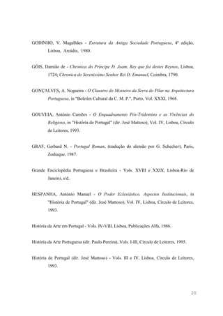 20
GODINHO, V. Magalhães - Estrutura da Antiga Sociedade Portuguesa, 4ª edição,
Lisboa, Arcádia, 1980.
GÓIS, Damião de - Chronica do Príncipe D. Joam, Rey que foi destes Reynos, Lisboa,
1724; Chronica do Serenissimo Senhor Rei D. Emanuel, Coimbra, 1790.
GONÇALVES, A. Nogueira - O Claustro do Mosteiro da Serra do Pilar na Arquitectura
Portuguesa, in "Boletim Cultural da C. M. P.", Porto, Vol. XXXI, 1968.
GOUVEIA, António Camões - O Enquadramento Pós-Tridentino e as Vivências do
Religioso, in "História de Portugal" (dir. José Mattoso), Vol. IV, Lisboa, Círculo
de Leitores, 1993.
GRAF, Gerbard N. - Portugal Roman, (tradução do alemão por G. Schecher), Paris,
Zodiaque, 1987.
Grande Enciclopédia Portuguesa e Brasileira - Vols. XVIII e XXIX, Lisboa-Rio de
Janeiro, s/d..
HESPANHA, António Manuel - O Poder Eclesiástico. Aspectos Institucionais, in
"História de Portugal" (dir. José Mattoso), Vol. IV, Lisboa, Círculo de Leitores,
1993.
História da Arte em Portugal - Vols. IV-VIII, Lisboa, Publicações Alfa, 1986.
História da Arte Portuguesa (dir. Paulo Pereira), Vols. I-III, Círculo de Leitores, 1995.
História de Portugal (dir. José Mattoso) - Vols. III e IV, Lisboa, Círculo de Leitores,
1993.
 