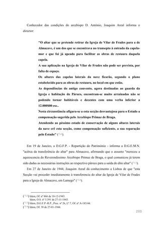 200
Conhecedor das condições do arcebispo D. António, Joaquim Areal informa o
director:
"O altar que se pretende retirar da Igreja de Vilar de Frades para a de
Almacave, é um dos que se encontrava no transepto à entrada da capela-
mor e que foi já apeado para facilitar as obras de restauro daquela
capela.
A sua aplicação na Igreja de Vilar de Frades não pode ser prevista, por
falta de espaço.
Os altares das capelas laterais da nave ficarão, segundo o plano
estabelecido para as obras de restauro, no local em que estão.
As dependências do antigo convento, agora destinadas ao guarda da
Igreja e habitação do Pároco, encontram-se muito arruinadas não se
podendo tornar habitáveis e decentes com uma verba inferior a
12.000$00 esc..
Nesta circunstância afigura-se a esta secção desvantajosa para o Estado a
compensação sugerida pelo Arcebispo Primaz de Braga.
Atendendo ao péssimo estado de conservação de alguns altares laterais
da nave crê esta secção, como compensação suficiente, a sua reparação
pelo Estado" (712).
Em 19 de Janeiro, a D.G.F.P. - Repartição do Património - informa a D.G.E.M.N.
"acêrca da transferência do altar" para Almacave, afirmando que o assunto "mereceu a
aquiescencia do Reverendissimo Arcebispo Primaz de Braga, o qual comunicou já terem
sido dadas as necessárias instruções ao respectivo pároco para a saída do dito altar" (713).
Em 27 de Janeiro de 1944, Joaquim Areal dá conhecimento a Lisboa de que "esta
Secção vai proceder imediatamente à transferencia do altar da Igreja de Vilar de Frades
para a Igreja de Almacave, em Lamego" (714).
(712) Idem, Of. nº 866 de 10-12-1943.
Idem, O.S. nº 3.391 de 27-11-1943.
(713) Idem, D.G.F.P.-R.P., Proc. nº 26, Lº 7, Of. nº A-183/44.
(714) Idem, Of. 38 de 27-01-1944.
 