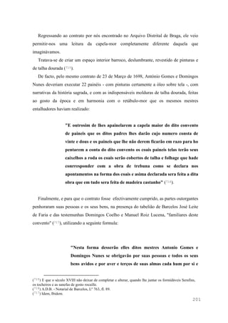 201
Regressando ao contrato por nós encontrado no Arquivo Distrital de Braga, ele veio
permitir-nos uma leitura da capela-mor completamente diferente daquela que
imaginávamos.
Tratava-se de criar um espaço interior barroco, deslumbrante, revestido de pinturas e
de talha dourada (715).
De facto, pelo mesmo contrato de 23 de Março de 1698, António Gomes e Domingos
Nunes deveriam executar 22 painéis - com pinturas certamente a óleo sobre tela -, com
narrativas da história sagrada, e com as indispensáveis molduras de talha dourada, feitas
ao gosto da época e em harmonia com o retábulo-mor que os mesmos mestres
entalhadores haviam realizado:
"E outrosim de lhes apainelarem a capela maior do dito convento
de paineis que os ditos padres lhes darão cujo numero consta de
vinte e dous e os paineis que lhe não derem ficarão em razo para ho
pentarem a conta do dito convento os coais paineis telas terão seus
caixelhos a roda os coais serão cobertos de talha e folhage que hade
conrresponder com a obra de trebuna como se declara nos
apontamentos na forma dos coais e asima declarada sera feita a dita
obra que em tudo sera feita de madeira castanho" (716).
Finalmente, e para que o contrato fosse efectivamente cumprido, as partes outorgantes
penhoraram suas pessoas e os seus bens, na presença do tabelião de Barcelos José Leite
de Faria e das testemunhas Domingos Coelho e Manuel Roiz Lucena, "familiares deste
convento" (717), utilizando a seguinte formula:
"Nesta forma desserão elles ditos mestres Antonio Gomes e
Domingos Nunes se obrigavão por suas pessoas e todos os seus
bens avidos e por aver e terços de suas almas cada hum por si e
(715) E que o século XVIII não deixar de completar e alterar, quando lhe juntar os formidáveis Serafins,
os tocheiros e as sanefas de gosto rocaille.
(716) A.D.B. - Notarial de Barcelos, Lº 763, fl. 89.
(717) Idem, Ibidem.
 
