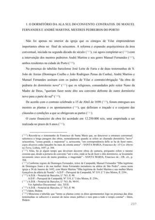 207
1. O DORMITÓRIO DA ALA SUL DO CONVENTO: CONTRATOS DE MANUEL
FERNANDES E ANDRÉ MARTINS, MESTRES PEDREIROS DO PORTO
Não foi apenas no interior da igreja que os cónegos de Vilar empreenderam
importantes obras no final de seiscentos. A reforma e expansão arquitectónica da área
conventual, iniciada na segunda década do século (723), vai agora completar-se (724) com
a intervenção dos mestres pedreiros André Martins e seu genro Manuel Fernandes (725),
ambos residentes na cidade do Porto (726).
Na presença do tabelião barcelense José Leite de Faria e de duas testemunhas de S.
João de Areias (Domingos Coelho e João Rodrigues Penas da Cunha), André Martins e
Manuel Fernandes assinam com os padres de Vilar o contrato/obrigação "da obra de
pedraria do dormitorio novo" (727) que os religiosos, comandados pelo reitor Nuno da
Madre de Deus, "queriam fazer neste dito seu convento defronte do outro dormitorio
novo para a parte do sul" (728).
De acordo com o contrato celebrado a 15 de Abril de 1698 (729), foram entregues aos
mestres as plantas e os apontamentos (730), que definiam o traçado e o conjunto das
cláusulas e condições a que se obrigavam as partes (731).
O custo financeiro da obra foi acordado em 12.250.000 reis, uma empreitada a ser
realizada no prazo de 6 anos (732).
(723) Recorde-se o testemunho de Francisco de Santa Maria que, ao descrever a estrutura conventual,
salientava a longa paragem das obras, nomeadamente quando se refere ao chamado dormitório "novo"
seiscentista, "cousa grande, e majestosa" e, acrescenta, "em correspondencia delle se ha de fazer outro,
cujos alicerces estão lançados ha mais de oitenta annos" - SANTA MARIA, Francisco de - O Ceo Aberto
na Terra, Lisboa, 1697, p. 384.
(724) Aliás, há já algum tempo que deveriam decorrer obras de cantaria, porquanto refere o mesmo
cronista que, desde a portaria do convento "até o sitio, onde se ha de fazer o dito dormitorio, se levantàrão
novamente sinco arcos de muita grandesa, e magestade" - SANTA MARIA, Francisco de - Ob. cit., p.
384.
(725) Conforme registo de Domingos Fernandes, reitor de Campanhã, Manuel Fernandes "filho legittimo
de Domingos Joam e da sua mulher Anna Fernandes moradores na aldeia de São Pedro", casou nesta
igreja a 30 de Janeiro de 1692, com Maria Martins "filha legittima de André Martins e sua mulher Maria
Gonçalves da aldeia de Noeda" - A.D.P. - Paroquial de Campanhã, Nº 319, Lº 3 dos Mistos, fl. 239v..
(726) A.D.B. - Notarial de Barcelos, Lº 763, fl. 90.
A.D.P. - Paroquial de Campanhã, Nº 319, Lº 3 dos Mistos, fl. 239v..
(727) A.D.B. - Notarial de Barcelos, Lº 763, fls. 90-91.
Ver Apêndice Documental - doc. XVII.
(728) A.D.B. - Notarial de Barcelos, Lº 763, fl. 90.
(729) Idem, Ibidem.
(730) Menciona o tabelião que "tamto as plantas como os ditos apontamentos logo na presença das ditas
testemunhas os subscrevi e assenei de meus sinais publico e razo para a todo o tempo constar" - Idem,
Ibidem.
 