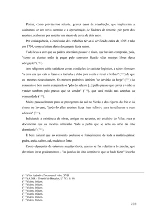 208
Porém, como provaremos adiante, graves erros de construção, que implicaram a
assinatura de um novo contrato e a apresentação de fiadores de renome, por parte dos
mestres, acabaram por suscitar um atraso de cerca de dois anos.
Por consequência, a conclusão dos trabalhos ter-se-á verificado cerca de 1705 e não
em 1704, como a leitura deste documento fazia supor.
Tudo leva a crer que os padres deveriam possuir o risco, que haviam comprado, pois,
"como as plantas estão ja pagas pelo convento ficarão elles mestres libres desta
obrigação" (733).
Aos religiosos cabia satisfazer certas condições de carácter logístico, a saber: fornecer
"a caza em que esta o forno e a torrinha e chão para a orta e naval e lenhas" (734) de que
os mestres necessitassem. Os mestres pedreiros também "se servirão da forge" (735) do
convento e bem assim comprarão o "pão do seleiro [...] pello presso que correr e vinho a
vender tambem pelo presso que se vender" (736), que será moído nas azenhas da
comunidade (737).
Muito provavelmente para se protegerem do sol no Verão e dos rigores do frio e da
chuva no Inverno, "poderão elles mestres fazer hum telheiro para travalharem e seus
oficeais" (738).
Indiciando a existência de obras, antigas ou recentes, no estaleiro de Vilar, reza o
documento que os mestres utilizarão "toda a pedra que se acha no atrio do dito
dormitorio" (739).
É bem natural que ao convento coubesse o fornecimento de toda a matéria-prima:
pedra, areia, saibro, cal, madeira e ferro.
Como elementos da estrutura arquitectónica, apenas se faz referência às janelas, que
deveriam levar gradeamentos - "as janelas do dito dormitorio que se hade fazer" levarão
(731) Ver Apêndice Documental - doc. XVII.
(732) A.D.B. - Notarial de Barcelos, Lº 763, fl. 90.
(733) Idem, Ibidem.
(734) Idem, Ibidem.
(735) Idem, Ibidem.
(736) Idem, Ibidem.
(737) Idem, Ibidem.
(738) Idem, Ibidem.
(739) Idem, Ibidem.
 