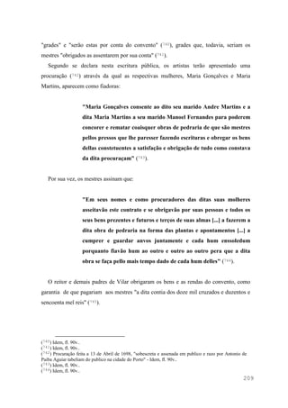 209
"grades" e "serão estas por conta do convento" (740), grades que, todavia, seriam os
mestres "obrigados as assentarem por sua conta" (741).
Segundo se declara nesta escritura pública, os artistas terão apresentado uma
procuração (742) através da qual as respectivas mulheres, Maria Gonçalves e Maria
Martins, aparecem como fiadoras:
"Maria Gonçalves consente ao dito seu marido Andre Martins e a
dita Maria Martins a seu marido Manoel Fernandes para poderem
concorer e rematar coaisquer obras de pedraria de que são mestres
pellos pressos que lhe paresser fazendo escrituras e obregar os bens
dellas constetuentes a satisfação e obrigação de tudo como constava
da dita procuraçam" (743).
Por sua vez, os mestres assinam que:
"Em seus nomes e como procuradores das ditas suas molheres
asseitavão este contrato e se obrigavão por suas pessoas e todos os
seus bens prezentes e futuros e terços de suas almas [...] a fazerem a
dita obra de pedraria na forma das plantas e apontamentos [...] a
cumprer e guardar anvos juntamente e cada hum enssoledum
porquanto fiavão hum ao outro e outro ao outro pera que a dita
obra se faça pello mais tempo dado de cada hum delles" (744).
O reitor e demais padres de Vilar obrigaram os bens e as rendas do convento, como
garantia de que pagariam aos mestres "a dita contia dos doze mil cruzados e duzentos e
sencoenta mel reis" (745).
(740) Idem, fl. 90v..
(741) Idem, fl. 90v..
(742) Procuração feita a 13 de Abril de 1698, "sobescreta e assenada em publico e razo por Antonio de
Paiba Aguiar tabeliam do publico na cidade do Porto" - Idem, fl. 90v..
(743) Idem, fl. 90v..
(744) Idem, fl. 90v..
 