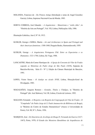 21
HOLANDA, Francisco de - Da Pintura Antiga (Introdução e notas de Angel González
Garcia), Lisboa, Imprensa Nacional-Casa da Moeda, 1983.
HORTA CORREIA, José Eduardo – A Arquitectura – Maneirismo e “estilo chão”, in
“História da Arte em Portugal”, Vol. VII, Lisboa, Publicações Alfa, 1986.
Illustração Catholica, Ano I, Nº 18, 1913.
KUBLER, George e SORIA, Martin - Art and Architecture in Spain and Portugal and
their American dominions. 1500-1800, Penguin Books, Harmondsworth, 1959.
KUBLER, George - A Arquitectura Portuguesa Chã. Entre as Especiarias e os
Diamantes. 1521-1706, Lisboa, Ed. Vega, 1988.
LANCASTRE, Maria do Carmo Henriques de - A Igreja do Convento de Vilar de Frades
segundo as Memórias do Padre Jorge de São Paulo (1658), Separata da
Barcelos-Revista, Série II - Nº 2, Edição da Câmara Municipal de Barcelos,
1991.
LOPES, Victor Sousa - O Azulejo no século XVIII, Lisboa, Direcção-Geral da
Divulgação, 1983.
MAGALHÃES, Joaquim Romero - Grandes, Títulos e Fidalgos, in "História de
Portugal" (dir. José Mattoso), Vol. III, Lisboa, Círculo de Leitores, 1993.
MAGANO, Fernando - A Respeito e em Respeito da Congregação de Vilar de Frades - O
"Compêndio" do Padre Jorge de S. Paulo (manuscrito da Biblioteca de Braga),
in "Boletim do Centro de Estudos Humanísticos" (Anexo à Universidade do
Porto), Vol. III, Nº 1, Porto, 1956.
MARQUES, José - Os Itinerários do Arcebispo de Braga D. Fernando da Guerra (1417-
1467), Porto, 1978; O Estado dos Mosteiros Beneditinos da Arquidiocese de
 