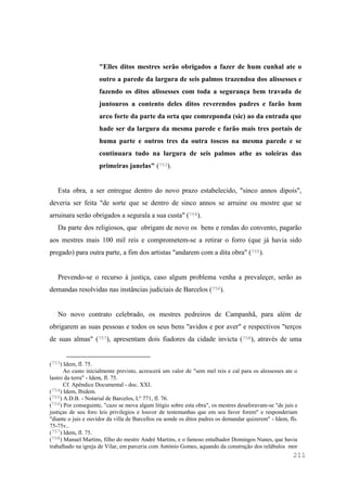 211
"Elles ditos mestres serão obrigados a fazer de hum cunhal ate o
outro a parede da largura de seis palmos trazendoa dos alissesses e
fazendo os ditos alissesses com toda a segurança bem travada de
juntouros a contento deles ditos reverendos padres e farão hum
arco forte da parte da orta que comreponda (sic) ao da entrada que
hade ser da largura da mesma parede e farão mais tres portais de
huma parte e outros tres da outra toscos na mesma parede e se
continuara tudo na largura de seis palmos athe as soleiras das
primeiras janelas" (753).
Esta obra, a ser entregue dentro do novo prazo estabelecido, "sinco annos dipois",
deveria ser feita "de sorte que se dentro de sinco annos se arruine ou mostre que se
arruinara serão obrigados a segurala a sua custa" (754).
Da parte dos religiosos, que obrigam de novo os bens e rendas do convento, pagarão
aos mestres mais 100 mil reis e comprometem-se a retirar o forro (que já havia sido
pregado) para outra parte, a fim dos artistas "andarem com a dita obra" (755).
Prevendo-se o recurso à justiça, caso algum problema venha a prevaleçer, serão as
demandas resolvidas nas instâncias judiciais de Barcelos (756).
No novo contrato celebrado, os mestres pedreiros de Campanhã, para além de
obrigarem as suas pessoas e todos os seus bens "avidos e por aver" e respectivos "terços
de suas almas" (757), apresentam dois fiadores da cidade invicta (758), através de uma
(753) Idem, fl. 75.
Ao custo inicialmente previsto, acrescerá um valor de "sem mel reis e cal para os alessesses ate o
lastro da terra" - Idem, fl. 75.
Cf. Apêndice Documental - doc. XXI.
(754) Idem, Ibidem.
(755) A.D.B. - Notarial de Barcelos, Lº 771, fl. 76.
(756) Por conseguinte, "cazo se mova algum litigio sobre esta obra", os mestres desaforavam-se "de juis e
justiças de seu foro leis privilegios e louvor de testemunhas que em seu favor forem" e responderiam
"diante o juis e ouvidor da villa de Barcellos ou aonde os ditos padres os demandar quizerem" - Idem, fls.
75-75v..
(757) Idem, fl. 75.
(758) Manuel Martins, filho do mestre André Martins, e o famoso entalhador Domingos Nunes, que havia
trabalhado na igreja de Vilar, em parceria com António Gomes, aquando da construção dos relábulos mor
 