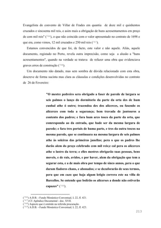 213
Evangelista do convento de Villar de Frades em quantia de doze mil e quinhentos
cruzados e sincoenta mil reis, e asim mais a obrigação de huns acresentamentos em preço
de cem mil reis" (766), o que não coincide com o valor apresentado no contrato de 1698 e
que era, como vimos, 12 mil cruzados e 250 mil reis (767).
Estamos convencidos de que foi, de facto, este valor e não aquele. Aliás, aquele
documento, registado no Porto, revela outra imprecisão, como seja a alusão a "huns
acresentamentos", quando na verdade se tratava de refazer uma obra que evidenciava
graves erros de construção (768).
Um documento não datado, mas sem sombra de dúvida relacionado com esta obra,
descreve de forma sucinta mas clara as cláusulas e condições desenvolvidas no contrato
de 26 de Fevereiro:
"O mestre pedreiro sera obrigado a faser de parede de largura se
seis palmos o lanço do dormitorio da parte da orta des de hum
cunhal athe ó outro; trazendoa des dos alicerces, ou fasendo os
alicerces com toda a segurança; bem travada de juntouros a
contento dos padres; e fara hum arco tosco da parte da orta, que
comresponda ao da entrada, que hade ser da mesma largura de
parede; e fara tres portais de huma parte, e tres da outra toscos na
mesma parede, que se continuara na mesma largura de seis palmos
athe às soleiras das primeiras janellas; pera o que os padres lhe
darão alem do preço celebrado cem mil reis;e cal pera os alicerces
athe o lastro da terra; e elles mestres obrigarão suas pessoas, bens
moveis, e de rais, avidos, e por haver, alem da obrigação que tem a
segurar esta, e a de mais obra por tempo de sinco annos, pera o que
daram fiadores chans, e abonados; e se dezaforarão de seus termos,
pera que em cazo que haja algum letigio correra este na villa de
Barcellos. Se entende que bolirão os alicerses a donde não estiverão
capazes" (769).
(766) A.D.B. - Fundo Monástico Conventual, L 22, fl. 421.
(767) Cf. Apêndice Documental - doc. XVII.
(768) Aspecto que é omitido na referida procuração.
(769) A.D.B. - Fundo Monástico Conventual, L 22, fl. 423.
 