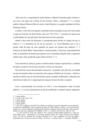 214
Seja como for, a empreitada de André Martins e Manuel Fernandes podia continuar o
seu curso, mas agora sob a fiança de dois homens "chans, e abonados" (770), o mestre
pedreiro Manuel Martins (filho do mestre André Martins) e o grande entalhador do Porto
Domingos Nunes.
Contudo, a obra não terá logrado a perfeição técnica desejada, já que uma intervenção
a cargo de Francisco de Santa Maria, reitor em 1752-1754 (771), permite-nos pensar que
as dificuldades de execução desta obra não foram de todo superadas.
Dando a obra sinais de derrocada, e consequentemente devido ao "perigo em que se
achava" (772) o dormitório da ala sul do convento e os "seus habitadores por se ter a
parede velha da parte da serca apartado em partes tres palmos das madeiras" (773)
Francisco de Santa Maria "lançou abaixo a mesma parede, e renovoua, acressentando-lhe
todos os prepianhos de parede para ligarem com os principais daquelle lado e segurarem
melhor toda a obra; pondo-lhe quatro linhas de ferro" (774).
Uma advertência, desde já, quanto à memória desde conjunto arquitectónico, resultante
do fulgor construtivo dos fins de seiscentos e inícios de setecentos.
Para além da escassa documentação manuscrita - de grande valor para nós, na medida
em que nos permitiu datar com precisão estes espaços utilitários do convento -, subsiste a
memória material, que foi inevitavelmente sujeita a grandes modificações, sobretudo este
dormitório do lado sul e a organização dos espaços internos de todo o conjunto.
Com a nacionalização do convento em 1834 e a sua subsequente venda em hasta
pública (775), os novos proprietários ter-lhe-ão modificado a estrutura interna, adaptando-
(770) Idem, Ibidem.
(771) A.D.B. - Ms. 924, fl. 781.
(772) Idem, Ibidem.
(773) Idem, Ibidem.
(774) Idem, Ibidem.
(775) Em 1837, o edifício conventual "foi avaliado, em attenção ao que teria importado a sua construcção,
na quantia de 40:000$000", pela Contadoria da Junta do Crédito Público. Porém, a 4 de Novembro do
mesmo ano, o mesmo organismo responsável pela primeira avaliação, propõe à rainha que "todo o predio"
(edifício e cerca) seja vendido por 26:744$000 - A.N.T.T. - A.H.M.F., Cat. 439, Cx. 2264, Of. 190.
A 7 de Fevereiro de 1838, sob o edital nº 352, a Junta do Crédito Público publicitava a venda em
hasta pública, para "arrematação a 2 de Março próximo futuro" de "campo lavradio a que chamam
cerca", da Casa do Salvador dos Cónegos Seculares de S. João Evangelista, de Vilar de Frades,
propriedade que "consta de arvores de vinho e de fructa, e é murada sobre si - Avaliação 250$000" -
 