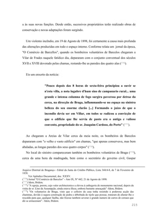 215
a às suas novas funções. Desde então, sucessivos proprietários terão realizado obras de
conservação e novas adaptações foram surgindo.
Um violento incêndio, em 19 de Agosto de 1898, foi certamente a causa mais profunda
das alterações produzidas em todo o espaço interno. Conforme relata um jornal da época,
"O Comércio de Barcellos", quando os bombeiros voluntários de Barcelos chegaram a
Vilar de Frades naquele fatídico dia, depararam com o conjunto conventual dos séculos
XVII e XVIII devorado pelas chamas, restando-lhe as paredes das quatro alas (776).
Eis um enxerto da notícia:
"Pouco depois das 8 horas de sexta-feira principiou a ouvir se
n'esta villa, a nota lugubre d'hum sino de campanario rural... uma
grande e intensa columna de fogo surgira pavorosa por detraz da
cerca, na direcção de Braga, inflammando-se no espaço na sinistra
belleza do seu enorme clarão [...] Formando o juízo de que o
incendio devia ser em Villar, em todos se radicou a convicção de
que o edificio que lhe servia de pasto era o antigo e valioso
convento, propriedade do sr. Joaquim Cardoso, do Porto" (777).
Ao chegaram a Areias de Vilar cerca da meia noite, os bombeiros de Barcelos
depararam com "o velho e vasto edificio" em chamas, "que apenas conservava, mas bem
abaladas, as longas paredes dos seus quatro corpos" (778).
No local do sinistro compareceram também os bombeiros voluntários de Braga (779),
cerca da uma hora da madrugada, bem como o secretário do governo civil, Gaspar
Arquivo Distrital de Bragança - Edital da Junta do Crédito Público, Lista 344/4-8, de 7 de Fevereiro de
1838.
Ver Apêndice Documental, doc. XXXV.
(776) Jornal "O Comércio de Barcelos" - Ano IX, Nº 442, 21 de Agosto de 1898.
(777) Idem, Ibidem.
(778) "A egreja, porem, cujo valor architectonico a elevou á cathegoria de monumento nacional, depois da
visita do sr. Lino da Assumpção, ainda estava illeza, embora bastante ameaçada" -Idem, Ibidem.
(779) "Os voluntarios de Braga, visto que o celleiro da casa tinha resistido á poderosa acção das
chammas, devido á segura construção de pedra e abbobada de tijolo que possue, trataram de afastar-lhe o
rescaldo para que, qualquer faulha, não fizesse tambem sevorar o grande numero de carros de cereaes que
ahi se armazenam" - Idem, Ibidem.
 