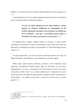 216
Malheiro e o comissário da polícia interino, Alfredo Madureira, com onze guardas civis
(780).
A passividade parece ter sido a atitude adoptada por parte da maioria dos populares
que se concentraram frente às chamas devastadoras:
"O povo da aldeia agllomerava-se no largo fronteiro á egreja,
postado em criminosa indifferença na contemplação de tão
horrifico espectaculo escusando se, em sua maioria, ao trabalho que
lhe era solicitado" -, pelo que "a auctoridade presente impoz se,
intimando os lavradores a prestarem o serviço preciso" (781).
Na sequência deste incêndio, segundo Teotónio da Fonseca, "o velho casarão"
conventual foi reconstruído "tal como era exteriormente, menos o lado sul que ficou em
andar baixo", reconstrução que coube ao seu proprietário, sr. Joaquim Domingos Ferreira
Cardoso (782).
Terá sido, logicamente, a ala sul do convento (construída duzentos anos antes, por
Manuel Fernandes e André Martins), a mais atingida na sua estrutura original.
Mesmo assim, alguns aspectos estruturais, porventura os mais importantes, desta
arquitectura marcadamente utilitária podem ainda ser observados no piso térreo,
designadamente: um arco (o mencionado "arco forte da parte da orta"), que deveria
corresponder, embora "tosco", ao do alçado principal (que "comreponda (sic) ao da
entrada que hade ser da largura da mesma parede") e alguns dos portais mencionados na
documentação - "tres portais de huma parte e outros tres da outra toscos na mesma
parede" (783).
(780) Idem, Ibidem.
(781) Idem, Ibidem.
(782) FONSECA, Teotónio da - O Concelho de Barcelos. Aquém e Além-Cávado, Vol. II, Barcelos,
1948, pp. 35 e 41.
 
