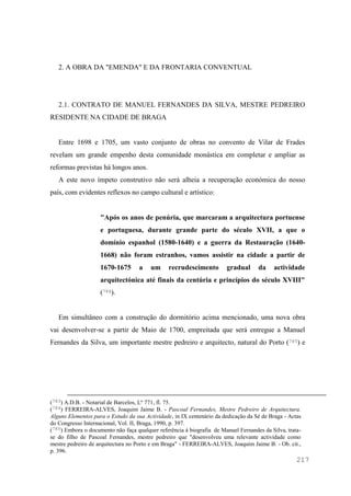 217
2. A OBRA DA "EMENDA" E DA FRONTARIA CONVENTUAL
2.1. CONTRATO DE MANUEL FERNANDES DA SILVA, MESTRE PEDREIRO
RESIDENTE NA CIDADE DE BRAGA
Entre 1698 e 1705, um vasto conjunto de obras no convento de Vilar de Frades
revelam um grande empenho desta comunidade monástica em completar e ampliar as
reformas previstas há longos anos.
A este novo ímpeto construtivo não será alheia a recuperação económica do nosso
país, com evidentes reflexos no campo cultural e artístico:
"Após os anos de penúria, que marcaram a arquitectura portuense
e portuguesa, durante grande parte do século XVII, a que o
domínio espanhol (1580-1640) e a guerra da Restauração (1640-
1668) não foram estranhos, vamos assistir na cidade a partir de
1670-1675 a um recrudescimento gradual da actividade
arquitectónica até finais da centúria e princípios do século XVIII"
(784).
Em simultâneo com a construção do dormitório acima mencionado, uma nova obra
vai desenvolver-se a partir de Maio de 1700, empreitada que será entregue a Manuel
Fernandes da Silva, um importante mestre pedreiro e arquitecto, natural do Porto (785) e
(783) A.D.B. - Notarial de Barcelos, Lº 771, fl. 75.
(784) FERREIRA-ALVES, Joaquim Jaime B. - Pascoal Fernandes, Mestre Pedreiro de Arquitectura.
Alguns Elementos para o Estudo da sua Actividade, in IX centenário da dedicação da Sé de Braga - Actas
do Congresso Internacional, Vol. II, Braga, 1990, p. 397.
(785) Embora o documento não faça qualquer referência à biografia de Manuel Fernandes da Silva, trata-
se do filho de Pascoal Fernandes, mestre pedreiro que "desenvolveu uma relevante actividade como
mestre pedreiro de arquitectura no Porto e em Braga" - FERREIRA-ALVES, Joaquim Jaime B. - Ob. cit.,
p. 396.
 
