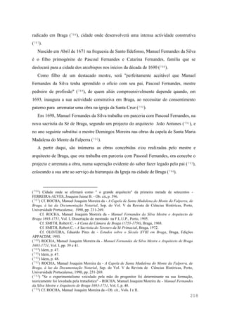 218
radicado em Braga (786), cidade onde desenvolverá uma intensa actividade construtiva
(787).
Nascido em Abril de 1671 na freguesia de Santo Ildefonso, Manuel Fernandes da Silva
é o filho primogénito de Pascoal Fernandes e Catarina Fernandes, família que se
deslocará para a cidade dos arcebispos nos inícios da década de 1690 (788).
Como filho de um destacado mestre, será "perfeitamente aceitável que Manuel
Fernandes da Silva tenha aprendido o ofício com seu pai, Pascoal Fernandes, mestre
pedreiro de profissão" (789), de quem aliás compreensivelmente depende quando, em
1693, inaugura a sua actividade construtiva em Braga, ao necessitar do consentimento
paterno para arrematar uma obra na igreja da Santa Cruz (790).
Em 1698, Manuel Fernandes da Silva trabalha em parceria com Pascoal Fernandes, na
nova sacristia da Sé de Braga, segundo um projecto do arquitecto João Antunes (791), e
no ano seguinte substitui o mestre Domingos Moreira nas obras da capela de Santa Maria
Madalena do Monte da Falperra (792).
A partir daqui, são inúmeras as obras concebidas e/ou realizadas pelo mestre e
arquitecto de Braga, que ora trabalha em parceria com Pascoal Fernandes, ora concebe o
projecto e arremata a obra, numa superação evidente do saber fazer legado pelo pai (793),
colocando a sua arte ao serviço da hierarquia da Igreja na cidade de Braga (794).
(786) Cidade onde se afirmará como " o grande arquitecto" da primeira metade de setecentos -
FERREIRA-ALVES, Joaquim Jaime B. - Ob. cit, p. 396.
(787) Cf. ROCHA, Manuel Joaquim Moreira da - A Capela de Santa Madalena do Monte da Falperra, de
Braga, à luz da Documentação Notarial, Sep. do Vol. V da Revista de Ciências Históricas, Porto,
Universidade Portucalense, 1990, pp. 231-269.
Cf. ROCHA, Manuel Joaquim Moreira da - Manuel Fernandes da Silva Mestre e Arquitecto de
Braga 1693-1751, Vol. I, Dissertação de mestrado na F.L.U.P., Porto, 1995.
Cf. SMITH, Robert C. - A Casa da Câmara de Braga (1753-1756), Braga, 1968.
Cf. SMITH, Robert C. - A Sacristia do Tesouro da Sé Primacial, Braga, 1972.
Cf. OLIVEIRA, Eduardo Pires de - Estudos sobre o Século XVIII em Braga, Braga, Edições
APPACDM, 1993.
(788) ROCHA, Manuel Joaquim Moreira da - Manuel Fernandes da Silva Mestre e Arquitecto de Braga
1693-1751, Vol. I, pp. 39 e 41.
(789) Idem, p. 47.
(790) Idem, p. 47.
(791) Idem, p. 48.
(792) ROCHA, Manuel Joaquim Moreira da - A Capela de Santa Madalena do Monte da Falperra, de
Braga, à luz da Documentação Notarial, Sep. do Vol. V da Revista de Ciências Históricas, Porto,
Universidade Portucalense, 1990, pp. 231-269.
(793) "Se o experimentalismo veiculado pela mão do progenitor foi determinante na sua formação,
teoricamente foi levedada pela tratadística" - ROCHA, Manuel Joaquim Moreira da - Manuel Fernandes
da Silva Mestre e Arquitecto de Braga 1693-1751, Vol. I, p. 48.
(794) Cf. ROCHA, Manuel Joaquim Moreira da - Ob. cit., Vols. I e II.
 