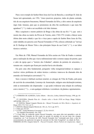 219
Para o novo templo do Senhor Bom Jesus da Cruz de Barcelos, o arcebispo D. João de
Sousa terá apresentado, em 1701, "cinco possíveis projectos, todos de planta centrada,
três do seu arquitecto bracarense, Manuel Fernandes da Silva, e dois outros do arquitecto
régio João Antunes, para que os promotores da obra lhe escolhessem o que mais lhe
agradasse" (795), vindo a ser escolhido o de João Antunes.
Mas o arquitecto e mestre pedreiro de Braga e das obras da sua Sé (796), que será o
mestre das obras na matriz da Póvoa de Varzim, entre 1742-1751 (vindo a falecer nesta
última data nesta cidade) e que fez o risco para a capela do Senhor Bom Jesus de Fão,
onde trabalha em parceria com Pascoal Fernandes (1710), colocou sobretudo ao "serviço
de D. Rodrigo de Moura Teles e das principais forças da sua Corte" (797), o seu labor
técnico e artístico.
Em Maio de 1700, Manuel Fernandes da Silva assina em Vilar de Frades o contrato
para a realização da obra que visava redimensionar todo o extenso espaço do poente, quer
o adro da igreja quer o "terreiro dos Cabedais", adentro da portaria de seiscentos, e
rematar este conjunto que ficara por concluir havia oito décadas.
Era pois uma obra fundamental, porquanto vinha reorganizar/ordenar os espaços e
resolver vários problemas de ordem técnica e artística: tratava-se da chamada obra da
emenda e do frontispício conventual (798).
Sem o recurso à habitual escritura notarial, os cónegos de Vilar de Frades, pela pena
do escrivão da comunidade, Lourenço da Anunciação, redigem uma declaração/contrato,
onde as testemunhas são dispensadas - o que pode evidenciar uma relação de confiança
com o mestre (799) -, e sem qualquer referência à existência de plantas e apontamentos.
(795) FERREIRA DE ALMEIDA, Carlos Alberto - Barcelos, Lisboa, Editorial Presença, 1990, pp. 64-
65.
Cf. OLIVEIRA, Eduardo Pires de - Estudos sobre o Século XVIII em Braga, Braga, Edições
APPACDM, 1993, p. 51.
Cf. ROCHA, Manuel Joaquim Moreira da - Manuel Fernandes da Silva Mestre e Arquitecto de
Braga 1693-1751, Vol. I, p. 51.
(796) ROCHA, Manuel Joaquim Moreira da - Ob. cit., Vol. I, pp. 69-71.
(797) Idem, pp. 222-227.
(798) A.D.B. - Fundo Monástico Conventual, L 22, fls. 414-415.
Ver Apêndice Documental - doc. XIX.
(799) Como filho do conhecido mestre Pascoal Fernandes, com quem aliás terá aprendido a arte de
pedreiro, Manuel Fernandes da Silva pode ter gozado do prestígio de seu pai junto dos cónegos
evangelistas: em 7 de Fevereiro de 1685, Pascoal Fernandes fora "contratado para fazer a obra do
acrescentamento da capela-mor da igreja do convento de São João Evangelista", na cidade do Porto -
FERREIRA-ALVES, Joaquim Jaime B. - Pascoal Fernandes, Mestre Pedreiro de Arquitectura. Alguns
 
