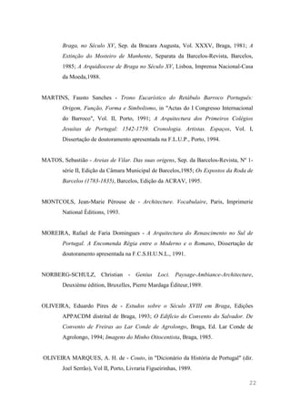 22
Braga, no Século XV, Sep. da Bracara Augusta, Vol. XXXV, Braga, 1981; A
Extinção do Mosteiro de Manhente, Separata da Barcelos-Revista, Barcelos,
1985; A Arquidiocese de Braga no Século XV, Lisboa, Imprensa Nacional-Casa
da Moeda,1988.
MARTINS, Fausto Sanches - Trono Eucarístico do Retábulo Barroco Português:
Origem, Função, Forma e Simbolismo, in "Actas do I Congresso Internacional
do Barroco", Vol. II, Porto, 1991; A Arquitectura dos Primeiros Colégios
Jesuítas de Portugal: 1542-1759. Cronologia. Artistas. Espaços, Vol. I,
Dissertação de doutoramento apresentada na F.L.U.P., Porto, 1994.
MATOS, Sebastião - Areias de Vilar. Das suas origens, Sep. da Barcelos-Revista, Nº 1-
série II, Edição da Câmara Municipal de Barcelos,1985; Os Expostos da Roda de
Barcelos (1783-1835), Barcelos, Edição da ACRAV, 1995.
MONTCOLS, Jean-Marie Pérouse de - Architecture. Vocabulaire, Paris, Imprimerie
National Èditions, 1993.
MOREIRA, Rafael de Faria Domingues - A Arquitectura do Renascimento no Sul de
Portugal. A Encomenda Régia entre o Moderno e o Romano, Dissertação de
doutoramento apresentada na F.C.S.H.U.N.L., 1991.
NORBERG-SCHULZ, Christian - Genius Loci. Paysage-Ambiance-Architecture,
Deuxième édition, Bruxelles, Pierre Mardaga Éditeur,1989.
OLIVEIRA, Eduardo Pires de - Estudos sobre o Século XVIII em Braga, Edições
APPACDM distrital de Braga, 1993; O Edifício do Convento do Salvador. De
Convento de Freiras ao Lar Conde de Agrolongo, Braga, Ed. Lar Conde de
Agrolongo, 1994; Imagens do Minho Oitocentista, Braga, 1985.
OLIVEIRA MARQUES, A. H. de - Couto, in "Dicionário da História de Portugal" (dir.
Joel Serrão), Vol II, Porto, Livraria Figueirinhas, 1989.
 