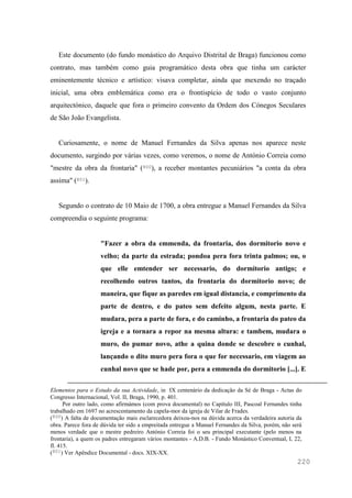 220
Este documento (do fundo monástico do Arquivo Distrital de Braga) funcionou como
contrato, mas também como guia programático desta obra que tinha um carácter
eminentemente técnico e artístico: visava completar, ainda que mexendo no traçado
inicial, uma obra emblemática como era o frontispício de todo o vasto conjunto
arquitectónico, daquele que fora o primeiro convento da Ordem dos Cónegos Seculares
de São João Evangelista.
Curiosamente, o nome de Manuel Fernandes da Silva apenas nos aparece neste
documento, surgindo por várias vezes, como veremos, o nome de António Correia como
"mestre da obra da frontaria" (800), a receber montantes pecuniários "a conta da obra
assima" (801).
Segundo o contrato de 10 Maio de 1700, a obra entregue a Manuel Fernandes da Silva
compreendia o seguinte programa:
"Fazer a obra da emmenda, da frontaria, dos dormitorio novo e
velho; da parte da estrada; pondoa pera fora trinta palmos; ou, o
que elle emtender ser necessario, do dormitorio antigo; e
recolhendo outros tantos, da frontaria do dormitorio novo; de
maneira, que fique as paredes em igual distancia, e comprimento da
parte de dentro, e do pateo sem defeito algum, nesta parte. E
mudara, pera a parte de fora, e do caminho, a frontaria do pateo da
igreja e a tornara a repor na mesma altura: e tambem, mudara o
muro, do pumar novo, athe a quina donde se descobre o cunhal,
lançando o dito muro pera fora o que for necessario, em viagem ao
cunhal novo que se hade por, pera a emmenda do dormitorio [...]. E
Elementos para o Estudo da sua Actividade, in IX centenário da dedicação da Sé de Braga - Actas do
Congresso Internacional, Vol. II, Braga, 1990, p. 401.
Por outro lado, como afirmámos (com prova documental) no Capítulo III, Pascoal Fernandes tinha
trabalhado em 1697 no acrescentamento da capela-mor da igreja de Vilar de Frades.
(800) A falta de documentação mais esclarecedora deixou-nos na dúvida acerca da verdadeira autoria da
obra. Parece fora de dúvida ter sido a empreitada entregue a Manuel Fernandes da Silva, porém, não será
menos verdade que o mestre pedreiro António Correia foi o seu principal executante (pelo menos na
frontaria), a quem os padres entregaram vários montantes - A.D.B. - Fundo Monástico Conventual, L 22,
fl. 415.
(801) Ver Apêndice Documental - docs. XIX-XX.
 