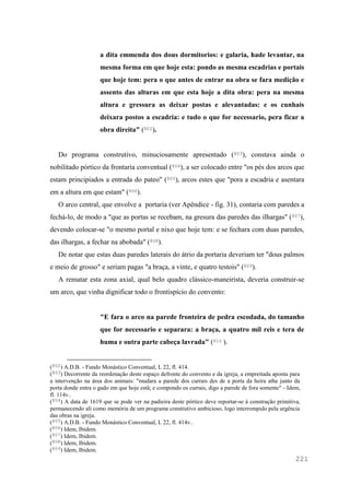 221
a dita emmenda dos dous dormitorios: e galaria, hade levantar, na
mesma forma em que hoje esta: pondo as mesma escadrias e portais
que hoje tem: pera o que antes de entrar na obra se fara medição e
assento das alturas em que esta hoje a dita obra: pera na mesma
altura e gressura as deixar postas e alevantadas: e os cunhais
deixara postos a escadria: e tudo o que for necessario, pera ficar a
obra direita" (802).
Do programa construtivo, minuciosamente apresentado (803), constava ainda o
nobilitado pórtico da frontaria conventual (804), a ser colocado entre "os pés dos arcos que
estam principiados a entrada do pateo" (805), arcos estes que "pora a escadria e asentara
em a altura em que estam" (806).
O arco central, que envolve a portaria (ver Apêndice - fig. 31), contaria com paredes a
fechá-lo, de modo a "que as portas se recebam, na gresura das paredes das ilhargas" (807),
devendo colocar-se "o mesmo portal e nixo que hoje tem: e se fechara com duas paredes,
das ilhargas, a fechar na abobada" (808).
De notar que estas duas paredes laterais do átrio da portaria deveriam ter "dous palmos
e meio de grosso" e seriam pagas "a braça, a vinte, e quatro testois" (809).
A rematar esta zona axial, qual belo quadro clássico-maneirista, deveria construir-se
um arco, que vinha dignificar todo o frontispício do convento:
"E fara o arco na parede fronteira de pedra escodada, do tamanho
que for necessario e separara: a braça, a quatro mil reis e tera de
huma e outra parte cabeça lavrada" (810 ).
(802) A.D.B. - Fundo Monástico Conventual, L 22, fl. 414.
(803) Decorrente da reordenação deste espaço defronte do convento e da igreja, a empreitada aponta para
a intervenção na área dos animais: "mudara a parede dos currais des de a porta da heira athe junto da
porta donde entra o gado em que hoje estâ; e compondo os currais, digo a parede de fora somente" - Idem,
fl. 114v..
(804) A data de 1619 que se pode ver na padieira deste pórtico deve reportar-se à construção primitiva,
permanecendo ali como memória de um programa construtivo ambicioso, logo interrompido pela urgência
das obras na igreja.
(805) A.D.B. - Fundo Monástico Conventual, L 22, fl. 414v..
(806) Idem, Ibidem.
(807) Idem, Ibidem.
(808) Idem, Ibidem.
(809) Idem, Ibidem.
 