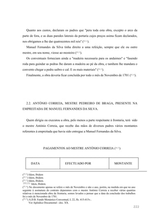 222
Quanto aos custos, declaram os padres que "pera toda esta obra, excepto o arco da
parte de fora, e as duas paredes laterais da portaria cujos preços asima ficam declarados,
nos obrigamos a lhe dar quatrocentos mil reis" (811).
Manuel Fernandes da Silva tinha direito a uma refeição, sempre que ele ou outro
mestre, em seu nome, viesse ao mosteiro (812).
Os conventuais forneciam ainda a "madeira necessaria para os andaimes" e "fasendo
roda para guindar as pedras lhe daram a madeira ao pé da obra, e tambem lhe mandara o
convento chegar a pedra saibro e cal. E os mais materiais" (813).
Finalmente, a obra deveria ficar concluída por todo o mês de Novembro de 1701 (814).
2.2. ANTÓNIO CORREIA, MESTRE PEDREIRO DE BRAGA, PRESENTE NA
EMPREITADA DE MANUEL FERNANDES DA SILVA.
Quem dirigiu ou executou a obra, pelo menos a parte respeitante à frontaria, terá sido
o mestre António Correia, que recebe das mãos de diversos padres vários montantes
referentes à empreitada que havia sido entregue a Manuel Fernandes da Silva.
PAGAMENTOS AO MESTRE ANTÓNIO CORREIA (815)
DATA EFECTUADO POR MONTANTE
(810) Idem, Ibidem
(811) Idem, Ibidem.
(812) Idem, Ibidem.
(812) Idem, Ibidem.
(814) No documento apenas se refere o mês de Novembro e não o ano, porém, na medida em que no ano
seguinte à assinatura do contrato deparamos com o mestre António Correia a receber várias quantias
relativas à mencionada obra da frontaria, somos levados a pensar que a data da conclusão dos trabalhos
foi o mês de Novembro de 1701.
(815) A.D.B. Fundo Monástico Conventual, L 22, fls. 415-415v..
Ver Apêndice Documental - doc. XX.
 