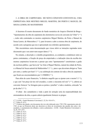 225
3. A OBRA DE CARPINTARIA DO NOVO CONJUNTO CONVENTUAL: UMA
EMPREITADA DOS MESTRES MIGUEL MARTINS, DO PORTO E MANUEL DE
SOUSA LEMOS, DE MATOSINHOS
A fazermos fé noutro documento do fundo monástico do Arquivo Distrital de Braga -
"Apontamentos da obra de carpintaria dos dormitorios novos do convento de Villar" (818)
-, terão sido contratados os mestres carpinteiros Miguel Martins, do Porto e Manuel de
Sousa Lemos, de Matosinhos (819), para levarem a cabo a extensa obra de carpintaria, de
acordo com o programa que nos é apresentado nos referidos apontamentos.
Não encontrámos outra documentação que viesse aferir as intenções registadas neste
documento que o seu autor nem sequer datou (820).
No entanto, a descrição e o detalhe programáticos, as condições a estabelecer entre as
partes contratantes, a fixação do preço da empreitada e a indicação clara da escolha dos
mestres carpinteiros levam-nos a pensar que estes "apontamentos" constituíram o guião
da escritura pública que havia de "ser feita à Miguel Martins, natural da cidade do Porto,
e a Manuel de Souza natural de Mathosinhos" (821), para o que deveriam obrigar-se "hum
por outro, e ambos por hum" (822), na celebração do contrato de toda a obra de carpintaria
que ficará aos encomendadores por 3.150$000 (823).
Para além do custo financeiro, "o dinheiro naquillo que se ajustar com o mestre" (824),
e que será "em preço de tres mil cruzados, e cento e sincoenta mil reis" (825), caberia ao
convento fornecer "as ferragens para as portas e jenellas" e toda a madeira, colocada "ao
pe da obra" (826).
O abate dos castanheiros e toda a parte de serração seria da responsabilidade dos
arrematadores da obra, a quem caberia igualmente fornecer os pregos:
(818) A.D.B. - Fundo Monástico Conventual, L 22, fls. 416-417v..
(819) Idem, fl. 417v..
(820) Embora não datado, este documento deve ter sido elaborado entre 1702-1704, seguramente antes de
1705, já que na Primavera deste ano decorrem as obras do revestimento das paredes das celas e da
escadaria, o assentamento dos telhados e outros acabamentos - A.D.B. - Fundo Monástico Conventual, L
22, fls. 425 e 427.
(821) Idem, fl. 417v..
(822) Idem, fl. 417v..
(823) Idem, fl. 417v..
(824) Idem, fl. 417v..
(825) Idem, fl. 417v..
(826) Idem, fl. 417v..
 