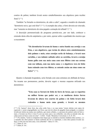 227
coartos de palmo; tambem levará nestes emtabollamentos seu alquitrave para receber
fruta".(835)
Também "se forrarão os dormitorios, de cabo a cabo", segundo o modelo do chamado
"dormitorio novo, que está feito" (836). A exemplo das celas, o forro deveria ser oitavado,
mas "somente no dormitorio de sima pegado a armação do telhado" (837).
A descrição pormenorizada do programa permite-nos, por um lado, conhecer a
extensão desta obra de carpintaria e, por outro, ajuizar sobre a qualidade dos mestres que
a executaram:
"Os dormitorios levaram de huma e outra banda sua cornija e seu
friso, e seu alquitrave, que terám de altura estes emtabolamentos
dois palmos e meio, estas cornijas serão de balanço, e levará suas
cartellas, e seu talámte saltiado sobre as cartellas, levará a cornija
huma gulla com sua meia cana com seus filletes com sua corona
com seu talham, com sua meia cana; e o alquitrave tera de feitio
hum redondo com tres filletes, se entende assim em sima como em
baixo" (838).
Quanto à chamada hospedaria, seria forrada com uma estrutura em abóbada de berço.
No tocante aos pormenores, porém, deveria seguir o mesmo esquema utilizado nos
dormitórios:
"Esta caza se forrará de feitio de forro de berço, que se repartira
na milhor forma que poder ser, e as mulduras destes forros
levaram de altura tres coartos de palmo e de feitio levará dois
redondos e huma meia cana grande; e levará os mesmos
(835) Os "paineis" deste forro das celas serão lisos, e as suas juntas “seram abertas com sepos de
esgravatil, e seram emgragalhados nos frizos, que terá de altura de gragalho huma polgada e os paineis
levarão por detrás nas juntas seos malhetes, que seram collados, e a grossura dos paineis serão de forro e
meio, e levaram seu friso à vista (?) com sua meia cana e seu collarinho; esta obra se entende toda, das
cellas assim em baixo como em sima” - A.D.B. - Fundo Monástico Conventual, L 22, fl. 416.
(836) No entanto, "seram os rompantes mais largos que se entende as mesmas mulduras ditas assima [...] e
o tamanho dos ditos paineis se faram conforme der de si a repartição, e estes ditos paineis levarão seu
friso, à volta com sua meia cana, e seu collarinho" - Idem, fl. 116v..
(837) Idem, fl. 16v..
(838) Idem, fl. 16v..
 