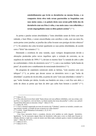 228
emtabollamentos que levão os dormitorios na mesma forma, e os
rompantes desta obra toda seram guarnecidas as boquinhas com
suas meias canas, e os paineis desta caza seram pello feitio dos do
dormitorio com seu friso à volta, e sua meia cana e seu collarinho, e
seram emgragallados como os ditos paineis assima" (839).
As portas e janelas seriam almofadadas e "estas almofadas seram de feitio com hum
redondo, e hum fillete, e seram emcaixilhadas com caixilhos a roda, com seu meio fio,
assim portas como jenellas; as jenellas das cellas levaram seos postigos de dois rebaixos"
(840). Os armários dos celas levariam igualmente as suas portas almofadadas, de acordo
com o "feitio" das restantes (841).
Denotando a existência de uma varanda, cujos vestígios desapareceram devido a
alterações produzidas pelos novos inquilinos após a extinção do convento, ou na
sequência do incêndio de 1898 (842), deviam os mestres fazer "a varanda de cabo a cabo
na conformidade e feitio do dormitorio novo" (843), com a sua moldura "pella banda do
pateo", de acordo com o entablamento do mencionado dormitório (844).
Do programa de carpintaria constavam ainda as latrinas, "com assentos com seos
tabiques" (845), as portas que davam acesso ao dormitório novo e que "serão de
almofadas", as portas do rés-do-chão, as portas do carro "com suas almofadas o valente" e
que "serão forradas por detrás, levarão sua bandeira em sima, e será fixa sem abrir, e
serão de altura as portas que ham de abrir que caiba hum homem a cavallo" (846).
(839) Idem, fl. 16v..
(840) Nas celas dever-se-ia fazer ainda "huma alesua com seos pilhares refenhidos, com sua cornija, com
seu frizo, e seu alquitrave, com sua barra, e se faram asentos das reixas das jenellas" e sobre o seu peitoril
"levará huma taboa para se emcostar o braço" - Idem, fl. 416.
(841) Idem, fls. 416v..
(842) Terá a estrutura organizada em torno do terreiro dos "Cabedais", anterior ao incêndio, contado com
uma extensa varanda, a exemplo do que se passava no velho claustro?
(843) A.D.B. - Fundo Monástico Conventual, L 22, fl. 417.
(844) Idem, fl. 417.
Caso fosse necessário forrar a escadaria, deveria sê-lo também no estilo daquele dormitório.
Igualmente, "se for necessario alguns falços do dormitorio velho para o novo se farão para ficarem os
telhados direitos; e tudo isto a custa do mestre sem faltar nada, comtanto queira o muito reverendo padre
reitor." - Idem, fls. 417-417v..
(845) Idem, fl. 417v..
(846) Idem, fl. 417v..
 