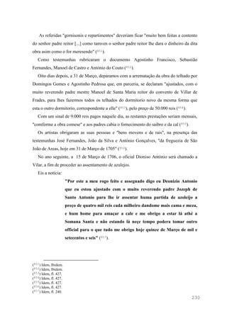 230
As referidas "gornisonis e repartimentos" deveriam ficar "muito bem feitas a contento
do senhor padre reitor [...] como tamven o senhor padre reitor lhe dara o dinheiro da dita
obra asim como o for meresendo" (851).
Como testemunhas rubricaram o documento Agostinho Francisco, Sebastião
Fernandes, Manoel de Castro e António do Couto (852).
Oito dias depois, a 31 de Março, deparamos com a arrematação da obra do telhado por
Domingos Gomes e Agostinho Pedrosa que, em parceria, se declaram "ajustados, com o
muito reverendo padre mestre Manoel de Santa Maria reitor do convento de Villar de
Frades, para lhes fazermos todos os telhados do dormitorio novo da mesma forma que
esta o outro dormitorio, correspondente a elle" (853), pelo preço de 50.000 reis (854).
Com um sinal de 9.000 reis pagos naquele dia, as restantes prestações seriam mensais,
"comforme a obra comese" e aos padres cabia o fornecimento do saibro e da cal (855).
Os artistas obrigaram as suas pessoas e "bens movens e de rais", na presença das
testemunhas José Fernandes, João da Silva e António Gonçalves, "da freguezia de São
João de Areas, hoje em 31 de Março de 1705" (856).
No ano seguinte, a 15 de Março de 1706, o oficial Dioniso António será chamado a
Vilar, a fim de proceder ao assentamento de azulejos.
Eis a notícia:
"Por este a meu rogo feito e assegnado digo eu Deonizio Antonio
que eu estou ajustado com o muito reverendo padre Jozeph de
Santo Antonio para lhe ir assentar huma partida de azoleijo a
preço de quatro mil reis cada milheiro dandome mais cama e meza,
e hum home para amaçar a cale e me obrigo a estar lá athé a
Somana Santa e não estando lá neçe tempo podera tomar outro
official para o que tudo me obrigo hoje quinze de Março de mil e
setecentos e seis" (857).
(851) Idem, Ibidem.
(852) Idem, Ibidem.
(853) Idem, fl. 427.
(854) Idem, fl. 427.
(855) Idem, fl. 427.
(856) Idem, fl. 427.
(857) Idem, fl. 240.
 