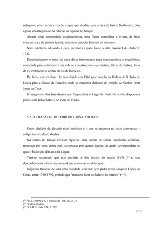 233
octógono, uma carranca recebe a água que desliza para a taça de baixo; finalmente, oito
águias encarregam-se do retorno do líquido ao tanque.
Alçada nesta composição arquitectónica, uma figura masculina e jovem, de traje
setecentista e de postura teatral, salienta o carácter barroco do conjunto.
Num emblema adossado à peça escultórica pode ler-se a data provável do chafariz:
1732.
Desconhecemos o autor da traça desta interessante peça arquitectónica e escultórica,
concebida para embelezar e dar vida ao claustro, mas cujo destino, talvez definitivo, foi o
de vir embelezar o centro cívico de Barcelos.
De facto, este chafariz foi transferido em 1966 (por doação da Ordem de S. João de
Deus) para a cidade de Barcelos onde se encontra defronte do templo do Senhor Bom
Jesus da Cruz.
O imaginário dos barcelenses que frequentam o Largo da Porta Nova não dispensará
jamais este belo chafariz de Vilar de Frades.
5.2. O CHAFARIZ DO TERREIRO DOS CABEDAIS
Outro chafariz de elevado nível artístico é o que se encontra no pátio conventual -
antigo terreiro dos Cabedais.
No centro do tanque circular ergue-se uma coluna de linhas ondulantes contidas,
rematada por uma coroa real, sustentada por quatro águias, às quais correspondem as
quatro bicas que deixam cair a água.
Tem-se sustentado que este chafariz é dos inícios do século XVII (861), mas
desconhecemos a base documental que conduziu a tal datação.
Julgamos tratar-se de uma obra mandada executar pelo padre reitor Joaquim Lopes da
Costa, entre 1790-1792, prelado que "mandou fazer o chafariz do terreiro" (862).
(860) Cf. FONSECA, Teotónio da - Ob. cit., p. 37.
(861) Idem, Ibidem.
(862) A.D.B. - Ms. 924, fl. 779.
 