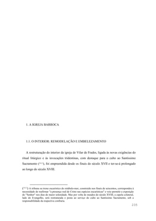 235
1. A IGREJA BARROCA
1.1. O INTERIOR: REMODELAÇÃO E EMBELEZAMENTO
A restruturação do interior da igreja de Vilar de Frades, ligada às novas exigências do
ritual litúrgico e às invocações tridentinas, com destaque para o culto ao Santíssimo
Sacramento (863), foi empreendida desde os finais do século XVII e ter-se-á prolongado
ao longo do século XVIII.
(863) A tribuna ou trono eucarístico do retábulo-mor, construído nos finais de seiscentos, correspondeu à
necessidade de reafirmar "a presença real de Cristo nas espécies eucarísticas" e veio permitir a exposição
do "Senhor" nos dias de maior solenidade. Mas por volta de meados do século XVIII, a capela colateral,
lado do Evangelho, será restruturada e posta ao serviço do culto ao Santíssimo Sacramento, sob a
responsabilidade da respectiva confraria.
 