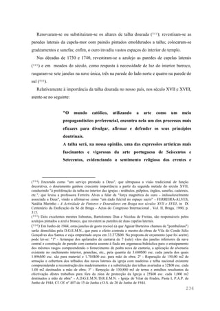 236
Renovaram-se ou substituíram-se os altares de talha dourada (864); revestiram-se as
paredes laterais da capela-mor com painéis pintados emoldurados a talha; colocaram-se
gradeamentos e sanefas; enfim, o ouro invadiu vastos espaços do interior do templo.
Nas décadas de 1730 e 1740, revestiram-se a azulejo as paredes de capelas laterais
(865) e em meados do século, como resposta à necessidade de luz do interior barroco,
rasgaram-se sete janelas na nave única, três na parede do lado norte e quatro na parede do
sul (866).
Relativamente à importância da talha dourada no nosso país, nos século XVII e XVIII,
atente-se no seguinte:
"O mundo católico, utilizando a arte como um meio
propagandístico preferencial, encontra nela um dos processos mais
eficazes para divulgar, afirmar e defender os seus princípios
doutrinais.
A talha será, na nossa opinião, uma das expressões artísticas mais
fascinantes e vigorosas da arte portuguesa de Seiscentos e
Setecentos, evidenciando o sentimento religioso dos crentes e
(864) Encarado como "um serviço prestado a Deus", que ultrapassa a visão tradicional de função
decorativa, o douramento ganhou crescente importância a partir da segunda metade do século XVII,
conduzindo "à proliferação da talha no interior das igrejas - retábulos, púlpitos, órgãos, sanefas, cadeirais,
etc.", que levou a professora Ferreira Alves a falar da "força magnética do ouro - indissoluvelmente
associada a Deus", vindo a afirmar-se como "um dado fulcral no espaço sacro" - FERREIRA-ALVES,
Natália Marinho - A Actividade de Pintores e Douradores em Braga nos séculos XVII e XVIII, in IX
Centenário da Dedicação da Sé de Braga - Actas do Congresso Internacional , Vol. II, Braga, 1990, p.
315.
(865) Dois excelentes mestres lisboetas, Bartolomeu Dias e Nicolau de Freitas, são responsáveis pelos
azulejos pintados a azul e branco, que revestem as paredes de duas capelas laterais.
(866) Em Junho de 1944, estas janelas de gosto rocócó (a que Aguiar Barreiros chamou de "pombalinas")
serão demolidas pela D.G.E.M.N., que para o efeito contrata o mestre-de-obras de Vila do Conde Júlio
Gonçalves dos Santos e cuja empreitada orçou em 33.272$00. Na proposta de orçamento (que foi aceite)
pode ler-se: "1º - Arranque dos apilarados de cantaria de 7 (sete) vãos das janelas inferiores da nave
central e construção de parede com cantaria assente à fiada em argamassa hidráulica para o entaipamento
dos mêsmos rasgos compreendendo o fornecimento de pedra nova de cantaria, a aplicação de alvenaria
existente no enchimento interior, pranchas, etc., pela quantia de 3.600$00 esc. cada janela dos quais
1.896$00 esc. são para material e 1.704$00 esc. para mão de obra; 2º - Reparação de 150,00 m2 de
armação e cobertura dos telhados das naves laterais da igreja com madeiras e telha nacional existente
compreendendo a reconstrução dos madeiramentos e a substituição das telhas avariadas a 32$00 esc. cada
1,00 m2 destinados a mão de obra; 3º - Remoção de 130,880 m3 de terras e entulhos resultantes da
efectivação dêstes trabalhos para fóra da zôna de protecção da Igreja a 25$00 esc. cada 1,000 m2
destinados a mão de obra" - A.D.G.E.M.N./D.R.E.M.N. - Igreja de Vilar de Frades, Pasta I, P.A.P. de
Junho de 1944; Cf. Of. nº 407 de 15 de Junho e O.S. de 20 de Junho de 1944.
 