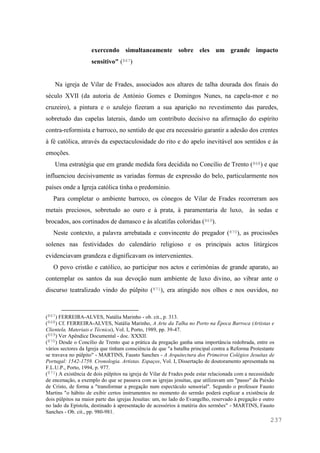 237
exercendo simultaneamente sobre eles um grande impacto
sensitivo" (867)
Na igreja de Vilar de Frades, associados aos altares de talha dourada dos finais do
século XVII (da autoria de António Gomes e Domingos Nunes, na capela-mor e no
cruzeiro), a pintura e o azulejo fizeram a sua aparição no revestimento das paredes,
sobretudo das capelas laterais, dando um contributo decisivo na afirmação do espírito
contra-reformista e barroco, no sentido de que era necessário garantir a adesão dos crentes
à fé católica, através da espectaculosidade do rito e do apelo inevitável aos sentidos e às
emoções.
Uma estratégia que em grande medida fora decidida no Concílio de Trento (868) e que
influenciou decisivamente as variadas formas de expressão do belo, particularmente nos
países onde a Igreja católica tinha o predomínio.
Para completar o ambiente barroco, os cónegos de Vilar de Frades recorreram aos
metais preciosos, sobretudo ao ouro e à prata, à paramentaria de luxo, às sedas e
brocados, aos cortinados de damasco e às alcatifas coloridas (869).
Neste contexto, a palavra arrebatada e convincente do pregador (870), as procissões
solenes nas festividades do calendário religioso e os principais actos litúrgicos
evidenciavam grandeza e dignificavam os intervenientes.
O povo cristão e católico, ao participar nos actos e cerimónias de grande aparato, ao
contemplar os santos da sua devoção num ambiente de luxo divino, ao vibrar ante o
discurso teatralizado vindo do púlpito (871), era atingido nos olhos e nos ouvidos, no
(867) FERREIRA-ALVES, Natália Marinho - ob. cit., p. 313.
(868) Cf. FERREIRA-ALVES, Natália Marinho, A Arte da Talha no Porto na Época Barroca (Artistas e
Clientela. Materiais e Técnica), Vol. I, Porto, 1989, pp. 39-47.
(869) Ver Apêndice Documental - doc. XXXII.
(870) Desde o Concílio de Trento que a prática da pregação ganha uma importância redobrada, entre os
vários sectores da Igreja que tinham consciência de que "a batalha principal contra a Reforma Protestante
se travava no púlpito" - MARTINS, Fausto Sanches - A Arquitectura dos Primeiros Colégios Jesuítas de
Portugal: 1542-1759. Cronologia. Artistas. Espaços, Vol. I, Dissertação de doutoramento apresentada na
F.L.U.P., Porto, 1994, p. 977.
(871) A existência de dois púlpitos na igreja de Vilar de Frades pode estar relacionada com a necessidade
de encenação, a exemplo do que se passava com as igrejas jesuítas, que utilizavam um "passo" da Paixão
de Cristo, de forma a "transformar a pregação num espectáculo sensorial". Segundo o professor Fausto
Martins "o hábito de exibir certos instrumentos no momento do sermão poderá explicar a existência de
dois púlpitos na maior parte das igrejas Jesuítas: um, no lado do Evangelho, reservado à pregação e outro
no lado da Epístola, destinado à apresentação de acessórios à matéria dos sermões" - MARTINS, Fausto
Sanches - Ob. cit., pp. 980-981.
 