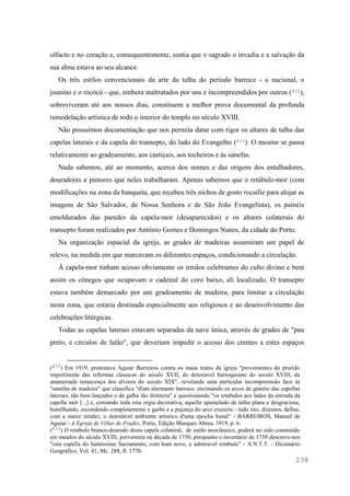 238
olfacto e no coração e, consequentemente, sentia que o sagrado o invadia e a salvação da
sua alma estava ao seu alcance.
Os três estilos convencionais da arte da talha do período barroco - o nacional, o
joanino e o rocócó - que, embora maltratados por uns e incompreendidos por outros (872),
sobreviveram até aos nossos dias, constituem a melhor prova documental da profunda
remodelação artística de todo o interior do templo no século XVIII.
Não possuímos documentação que nos permita datar com rigor os altares de talha das
capelas laterais e da capela do transepto, do lado do Evangelho (873). O mesmo se passa
relativamente ao gradeamento, aos castiçais, aos tocheiros e às sanefas.
Nada sabemos, até ao momento, acerca dos nomes e das origens dos entalhadores,
douradores e pintores que neles trabalharam. Apenas sabemos que o retábulo-mor (com
modificações na zona da banqueta, que recebeu três nichos de gosto rocaille para alojar as
imagens de São Salvador, de Nossa Senhora e de São João Evangelista), os painéis
emoldurados das paredes da capela-mor (desaparecidos) e os altares colaterais do
transepto foram realizados por António Gomes e Domingos Nunes, da cidade do Porto.
Na organização espacial da igreja, as grades de madeiras assumiram um papel de
relevo, na medida em que marcavam os diferentes espaços, condicionando a circulação.
À capela-mor tinham acesso obviamente os irmãos celebrantes do culto divino e bem
assim os cónegos que ocupavam o cadeiral do coro baixo, ali localizado. O transepto
estava também demarcado por um gradeamento de madeira, para limitar a circulação
nesta zona, que estaria destinada especialmente aos religiosos e ao desenvolvimento das
celebrações litúrgicas.
Todas as capelas laterais estavam separadas da nave única, através de grades de "pau
preto, e circulos de latão", que deveriam impedir o acesso dos crentes a estes espaços
(872) Em 1919, protestava Aguiar Barreiros contra os maus tratos da igreja "provenientes do prurido
impertinente das reformas classicas do seculo XVII, do detestavel barroquismo do seculo XVIII, da
amaneirada renascença dos alvores do seculo XIX", revelando uma particular incompreensão face às
"sanefas de madeira" que classifica "d'um alarmante barroco, encimando os arcos de granito das capellas
lateraes, tão bem lançados e de galba tão distincta" e questionando "os retabulos aos lados da entrada da
capella mór [...] e, coroando toda esta orgia decorativa, aquelle apainelado de talha plana e desgraciosa,
humilhando, escondendo completamente o garbo e a pujança do arco cruzeiro - tudo isto, dizemos, define,
com a maior nitidez, o detestável ambiente artistico d'uma epocha banal" - BARREIROS, Manuel de
Aguiar - A Egreja de Villar de Frades, Porto, Edição Marques Abreu, 1919, p. 6.
(873) O retábulo branco-dourado desta capela colateral, de estilo neoclássico, poderá ter sido construído
em meados do século XVIII, porventura na década de 1750, porquanto o inventário de 1758 descreve-nos
"esta capella do Santíssimo Sacramento, com hum novo, e admiravel retabulo" - A.N.T.T. - Dicionário
Geográfico, Vol. 41, Mc. 288, fl. 1770.
 