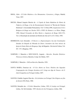 24
RIEGL, Alois - El Culto Moderno a los Monumentos. Caracteres y Origen, Madrid,
Visor, 1987.
ROCHA, Manuel Joaquim Moreira da - A Capela de Santa Madalena do Monte da
Falperra, de Braga, à luz da Documentação Notarial, in "Revista de Ciências
Históricas", Universidade Portucalense, Vol. V, Porto,1990; Arquitectura Civil e
Religiosa de Braga nos Séculos XVII e XVIII. Os Homens e as Obras, Braga,
1994; Manuel Fernandes da Silva Mestre e Arquitecto de Braga 1693-1751,
Vol. I, Dissertação de mestrado em História da Arte na F.L.U.P., Porto, 1995.
RODRIGUES, Luís Alexandre - O Decoro e a Representação à luz das Constituições
Sinodais do Bispado de Miranda do Douro. Inventário dos bens móveis da
Igreja de Santa Maria de Bragança, Sep. da Brigantia - Revista de Cultura, Vol.
XV - Nº l, Bragança, 1995.
SAMPAIO, J. Mancelos e SOUCASAUX, Augusto - Barcelos. Resenha Histórica-
Pitoresca-Artística, Barcelos, Comp. Ed. Minho, 1927.
SAMPAIO, J. Mancelos - 1640 em Barcelos, Barcelos, 1938.
SANTA MARIA, Francisco de - O Ceo Aberto na Terra. História das Sagradas
Congregações dos Cónegos Seculares de S. Jorge em Alga de Veneza e de S.
João Evangelista em Portugal, Lisboa, 1697.
SANTOS, Cândido Augusto Dias dos - Os Jerónimos em Portugal. Das Origens aos fins
do Século XVII, Porto, 1980.
SANTOS, Reinaldo dos - O Estilo Manuelino, Lisboa, 1952; O Azulejo em Portugal,
Lisboa, Ed. Sul Limitada, 1957; Séculos de Arte Portuguesa, Lisboa, 1966.
 