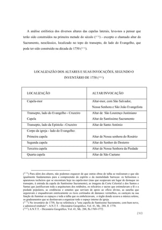 240
A análise estilística dos diversos altares das capelas laterais, leva-nos a pensar que
terão sido construídos na primeira metade do século (878) - excepto o chamado altar do
Sacramento, neoclássico, localizado no topo do transepto, do lado do Evangelho, que
pode ter sido construído na década de 1750 (879).
LOCALIZAZÃO DOS ALTARES E SUAS INVOCAÇÕES, SEGUNDO O
INVENTÁRIO DE 1758 (880)
LOCALIZAÇÃO ALTAR/INVOCAÇÃO
Capela-mor Altar-mor, com São Salvador,
Nossa Senhora e São João Evangelista
Transepto, lado do Evangelho - Cruzeiro
Capela
Altar de São Lourenço Justiniano
Altar do Santíssimo Sacramento
Transepto, lado da Epístola - Cruzeiro Altar de Santo António
Corpo da igreja - lado do Evangelho:
Primeira capela Altar de Nossa senhora do Rosário
Segunda capela Altar do Senhor do Desterro
Terceira capela Altar de Nossa Senhora da Piedade
Quarta capela Altar de São Caetano
(878) Para além dos altares, não podemos esquecer de que outras obras de talha se realizaram e que são
igualmente fundamentais para a compreensão do espírito e da mentalidade barrocas: os belíssimos e
aparatosos tocheiros que se encontram hoje na capela-mor (mas que ocupavam um lugar de destaque no
transepto, à entrada da capela do Santíssimo Sacramento), as imagens da Corte Celestial e dos Santos e
Santas que justificavam toda a arquitectura dos retábulos, os relicários e sacras que estimulavam a fé e a
piedade populares, as credências e estantes que serviam de apoio ao ofício divino, as sanefas que
seguravam e enquadravam esteticamente os ricos cortinados de damasco vermelhos, os castiçais na sua
função de iluminar os espaços e toda a talha que os embelezavam, o órgão donde ecoava a música solene,
os gradeamentos que se destinavam a organizar todo o espaço interno da igreja.
(879) No inventário de 1758, faz-se referência a "esta capella do Santíssimo Sacramento, com hum novo,
e admiravel retabulo" - A.N.T.T. - Dicionário Geográfico, Vol. 41, Mc. 288, fl. 1770.
(880) A.N.T.T. - Dicionário Geográfico, Vol. 41, Mc. 288, fls.1769-1772.
 