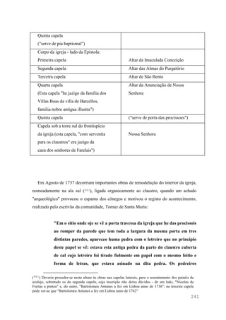 241
Quinta capela
("serve de pia baptismal")
Corpo da igreja - lado da Epístola:
Primeira capela Altar da Imaculada Conceição
Segunda capela Altar das Almas do Purgatório
Terceira capela Altar de São Bento
Quarta capela
(Esta capela "he jazigo da familia dos
Villas Boas da villa de Barcellos,
familia nobre antigua illustre")
Altar da Anunciação de Nossa
Senhora
Quinta capela ("serve de porta das procissoes")
Capela sob a torre sul do frontispício
da igreja (esta capela, "com serventia
para os claustros" era jazigo da
caza dos senhores de Farelais")
Nossa Senhora
Em Agosto de 1737 decorriam importantes obras de remodelação do interior da igreja,
nomeadamente na ala sul (881), ligada organicamente ao claustro, quando um achado
"arqueológico" provocou o espanto dos cónegos e motivou o registo do acontecimento,
realizado pelo escrivão da comunidade, Tomaz de Santa Maria:
"Em o sitio onde oje se vê a porta travessa da igreja que he das procissois
ao romper da parede que tem toda a largura da mesma porta em tres
distintas paredes, apareceo huma pedra com o letreiro que no principio
deste papel se vê: estava esta antiga pedra da parte do claustro cuberta
de cal cujo letreiro foi tirado fielmente em papel com o mesmo feitio e
forma de letras, que estava asinado na dita pedra. Os pedreiros
(881) Deveria proceder-se nesta altura às obras nas capelas laterais, para o assentamento dos painéis de
azulejo, sobretudo os da segunda capela, cuja inscrição não deixa dúvidas - de um lado, "Nicolau de
Freitas a pintou" e, do outro, "Bartolomeu Antunes a fez em Lisboa anno de 1736"; na terceira capela
pode ver-se que "Bartolomeu Antunes a fez em Lisboa anno de 1742"
 