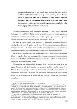 242
desacautelados, quebrarão hua grande parte desta pedra estão tambem
as letras que ficarão cubertas de cal que fica da mesma parte do claustro
junto ao tranqueiro entre este, e o cunhal da torre piquena, que fica
imediata a porta da capela de Farelains da parte da igreja se achava dous
(...) piquenos, e juntos, que bem parecião sepulturas dos templarios, pella
forma, e pequenhês, mas de bôa pedra" (882).
Como é do conhecimento geral, Bartolomeu Antunes (883) e o seu genro Nicolau de
Freitas, que vive em 1703-1745 (dois artistas da capital), pintaram os painéis de azulejo a
azul e branco, com temas relacionados com a história sagrada - que revestem a segunda e
terceira capelas do lado da Epístola -, esta em 1942 e aquela em 1736.
Das mãos do "mestre do ofício de ladrilhador" - Bartolomeu Antunes - terá saído o
painel do Presépio: um belo quadro quer do ponto de vista iconográfico quer estético, um
hino ao nascimento e à divina das divinas famílias, uma composição que veio articular-se
com o valioso retábulo de gosto joanino-rocócó, dedicado às Almas do Purgatório.
A contracenar com o Presépio, uma temática campestre de simbologia religiosa ligada
à Caça - a caça das almas em risco de perdição -, integra-se num cenário movimentado e
festivo, onde não faltam os tradicionais meninos, as grinaldas e festões, os enrolamentos e
concheados, no requintado estilo rocaille.
Embora do período anterior (finais do século XVII?), também pode observar-se nas
capelas laterais do lado do Evangelho o revestimento azulejar a azul e branco (884).
Através de uma figuração estática e monumental, encerrada numa moldura de
enrolamentos vegetalistas, os painéis que preenchem parcialmente os muros laterais
destas capelas destinavam-se à consagração de eminentes figuras da Congregação
evangelista.
(882) A.D.B. - Fundo Monástico Conventual, L 24, fls. 122-122v..
(883) Natural da freguesia dos Anjos, Lisboa, este notável ceramista viveu em 1688-1735. Da sua oficina
localizada na Calçada do Monte - bairro das Olarias -, "saíram numerosos e belos revestimentos de
azulejos que foram decorar palácios e templos. Dos trabalhos por ele executados destacam-se os painéis
do interior do antigo Convento dos Lóios, em Vilar de Frades", como aliás pode ver-se pela inscrição
azulejar da igreja: «Bartolomeu Antunes a fes en Lxª nas olarias no anno de 1742» - LOPES, Victor Sousa
- O Azulejo no Século XVIII, Lisboa, Direcção-Geral da Divulgação, 1983, p. 44.
Cf. SANTOS, Reynaldo dos - O Azulejo em Portugal, Lisboa, Edição Sul Limitada, 1957.
(884) "No século XVII, o azulejo atingiu a monumentalidade, através da integração nos espaços
arquitectónicos [...] no final do século, surgiram as composições a azul sobre esmalte branco, que vão
perdurar até meados do século XVIII" - LOPES, Victor Sousa - Ob. cit., pp. 6-7.
 