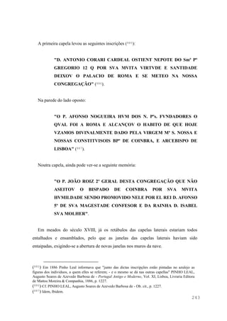 243
A primeira capela levou as seguintes inscrições (885):
"D. ANTONIO CORARI CARDEAL OSTIENT NEPOTE DO Smº Pº
GREGORIO 12 Q POR SVA MVITA VIRTVDE E SANTIDADE
DEIXOV O PALACIO DE ROMA E SE METEO NA NOSSA
CONGREGAÇÃO" (886).
Na parede do lado oposto:
"O P. AFONSO NOGUEIRA HVM DOS N. Pºs. FVNDADORES O
QVAL FOI A ROMA E ALCANÇOV O HABITO DE QUE HOJE
VZAMOS DIVINALMENTE DADO PELA VIRGEM Mª S. NOSSA E
NOSSAS CONSTITVISOIS BPº DE COINBRA, E ARCEBISPO DE
LISBOA" (887).
Noutra capela, ainda pode ver-se a seguinte memória:
"O P. JOÃO ROIZ 2º GERAL DESTA CONGREGAÇÃO QUE NÃO
ASEITOV O BISPADO DE COINBRA POR SVA MVITA
HVMILDADE SENDO PROMOVIDO NELE POR EL REI D. AFONSO
5º DE SVA MAGESTADE CONFESOR E DA RAINHA D. ISABEL
SVA MOLHER".
Em meados do século XVIII, já os retábulos das capelas laterais estariam todos
entalhados e ensamblados, pelo que as janelas das capelas laterais haviam sido
entaipadas, exigindo-se a abertura de novas janelas nos muros da nave.
(885) Em 1886 Pinho Leal informava que "junto das dictas inscripções estão pintadas no azulejo as
figuras dos individuos, a quem elles se referem; - e o mesmo se dá nas outras capellas" PINHO LEAL,
Augusto Soares de Azevedo Barbosa de - Portugal Antigo e Moderno, Vol. XI, Lisboa, Livraria Editora
de Mattos Moreira & Companhia, 1886, p. 1227.
(886) Cf. PINHO LEAL, Augusto Soares de Azevedo Barbosa de - Ob. cit., p. 1227.
(887) Idem, Ibidem.
 