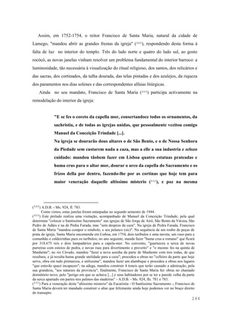 244
Assim, em 1752-1754, o reitor Francisco de Santa Maria, natural da cidade de
Lamego, "mandou abrir as grandes frestas da igreja" (888), respondendo desta forma à
falta de luz no interior do templo. Três do lado norte e quatro do lado sul, ao gosto
rocócó, as novas janelas vinham resolver um problema fundamental do interior barroco: a
luminosidade, tão necessária à visualização do ritual religioso, dos santos, dos relicários e
das sacras, dos cortinados, da talha dourada, das telas pintadas e dos azulejos, da riqueza
dos paramentos nos dias solenes e das correspondentes alfaias litúrgicas.
Ainda no seu mandato, Francisco de Santa Maria (889) participa activamente na
remodelação do interior da igreja:
"E se fes o coreto da capella mor, consertandoce todos os ornamentos, da
sachristia, e de todas as igrejas unidas, que pessoalmente vezitou comigo
Manuel da Conceição Trindade [...].
Na igreja se dourarão dous altares o de São Bento, e o de Nossa Senhora
da Piedade sem custarem nada a caza, mas a elle a sua industria e zelozo
cuidado: mandou tãobem fazer em Lisboa quatro estatuas prateadas e
huma crus para o altar mor, dourar o arco da capella do Sacramento e os
frizos della por dentro, fazendo-lhe por as cortinas que hoje tem para
maior veneração daquelle altissimo misterio (890), e poz na mesma
(888) A.D.B. - Ms. 924, fl. 783.
Como vimos, estas janelas foram entaipadas no segundo semestre de 1944.
(889) Este prelado realiza uma visitação, acompanhado de Manuel da Conceição Trindade, pela qual
determina "colocar o Santíssimo Sacramento" nas igrejas de São Jorge de Airó, São Bento da Várzea, São
Pedro de Adães e na de Pedra Furada, mas "sem despeza da caza". Na igreja de Pedra Furada, Francisco
de Santa Maria "mandou compor o retabolo, e seu pelanco (sic)". Na sequência de um roubo de peças de
prata da igreja, Santa Maria encomenda em Lisboa, em 1754, dois turíbulos e uma naveta, um vaso para a
comunhão e caldeirinhas para os turíbulos; no ano seguinte, manda fazer "huma crus a romano" que ficará
por 318.675 reis e dois lampadários para a capela-mor. No convento, "guarneceu a serca de novas
parreiras com esteios de pedra, e novas ruas para divertimento e proveito" e "o mesmo fes na quinta de
Manhente"; no rio Cávado, mandou "fazer a nova azenha da parte de Manhente com tres rodas, de que
resultara, e já rezulta huma grande utelidade para a caza"; procedeu a obras no "celleiro da parte que hoje
serve, obra em tudo primuroza, e utilissima"; mandou fazer um alambique e procedeu a obras nos lagares
"que estavão quazi incapazes"; na adega, mandou construir 4 toneis que terão causado a admiração, pela
sua grandeza, "aos naturais da provincia"; finalmente, Francisco de Santa Maria fez obras no chamado
dormitório novo, pelo "perigo em que se achava [...] e seus habitadores por se ter a parede velha da parte
da serca apartado em partes tres palmos das madeiras" - A.D.B. - Ms. 924, fls. 781 e 783.
(890) Para a veneração deste "altissimo misterio" da Eucaristia - O Santíssimo Sacramento -, Francisco de
Santa Maria deverá ter mandado construir o altar que felizmente ainda hoje podemos ver no braço direito
do transepto.
 