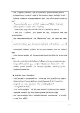 246
- um vazo para a comunhão - que "pezou este novo quatro marcos e seis onças,
e tres oitavas que a dinheiro a rezão de seis mil e seis centos o marco por ser boa e
finissima emportarão estas pelas todas em cento trinta mil oito centos e quatorze
reis";
- "humas caldeirinhas para os turibolos" - que custaram 960 reis - "e de feitio
de tudo quarenta e nove mil cento e vinte reis";
("alem da obra que ja tinha mandado fazer em Evora sendo la reitor");
- uma cruz "a romano", feita "tãobem na corte", considerada uma obra
"primorozissima
para o altar mor desta igreja" - que tinha de prata "trinta e oito marcos sete onças,
e
quatro oitavas e meia que a dinheiro corrente emporta sendo cada marco a seis mil
e
quatro centos, trezentos e dezoito mil seis centos setenta e sinco reis, entrando
nesta
conta setenta e dous mil seis centos setenta e sinco reis de feitio por levar a mil e
nove
centos por marco e entrando tãobem mil e duzentos reis que custou a madeira, e
trempe de ferro; de sorte que o pezo principal da crus em dinheiro vem a valer
duzentos quarenta quatro mil e oito centos reis, de carretos e condução dous mil
quinhentos e oitenta reis".
 Procedeu ainda à aquisição de:
- dois lampadários para a capela-mor - "de tres que havia na capella mor, onde so
ficou o maior, por estarem quebrados e muito incapazes de servirem, e so se
comprarão seis marcos que os mais derão os tais lampadarios";
- umas galhetas de prata;
- duas custódias de prata - "em que algum dia estavão reliquias e por se acharem
furtadas as mandou o dito padre reitor recolher as que pode descobrir
com o seu encanssavel zello, e as mandou fechar em outra costodia, e na piramida
em que hia se achão".
 