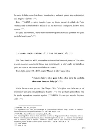 248
Bernardo de Brito, natural do Porto, "mandou fazer a obra da galeria aimetação (sic) da
caza do geral e capella" (898).
Entre 1790-1792, o reitor Joaquim Lopes da Costa, natural da cidade do Porto,
"mandou fazer o ornamento rico de que se uza nas funçois do Evangelista, e outros muito
notaveis" (899).
Na igreja de Manhente, "neste trienio se mandou por retabolo que agora tem por que o
que tinha hera incapaz" (900).
2. AS OBRAS DOS FINAIS DO SÉC. XVIII E INÍCIOS DO SÉC. XIX
Nos finais do século XVIII, novas obras estarão no horizonte dos padres de Vilar, entre
as quais podemos documentar (ainda que minimamente) a intervenção na fachada da
igreja, na sacristia, na zona do noviciado e no claustro.
Com efeito, entre 1796 e 1797, o reitor Manuel de São Tiago e Silva:
"Mandou fazer o risco para toda a obra nova da sacristia,
claustros e fronteira da igreja" (901).
Ainda durante o seu governo, São Tiago e Silva "principiou a sacristia nova e vai
continuando com ella com grande zello da caza" (902), obra que ficará concluída no final
do século, aquando do mandato seguinte (1789-1800), liderado por Joaquim Lopes da
Costa (903).
(898) A.D.B. - Ms. 924, 778-779.
(899) Segundo a nossa fonte, Joaquim Lopes da Costa também "mandou fazer o chafariz do terreiro e
solhar os dormitorios de pinho de Flandes" - A.D.B. - Ms. 924, fl. 779.
(900) A.D.B. - Fundo Monástico Conventual, L 29, s/fls..
(901) Mas este prelado mandou ainda "reformar as cazas de Braga e mandou fazer hum canno tanto no
Pinheiro como na cerca ou horta com grande utelidade e proveito da caza [...] mandou mais envidraçar
todas as cellas do patio da portaria - reformou o cartorio tanto de livros como de estantas e paredes,
envidraçou janellas do dito e outros reparos muitos uteis" - A.D.B. - Ms. 924, fl. 779.
(902) Idem, Ibidem.
(903) Idem, fl. 780.
 