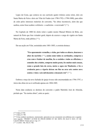 249
Lopes da Costa, que contava no seu currículo quatro triénios como reitor, dois em
Santa Maria da Feira e dois em Vilar de Frades (em 1790-1792 e 1798-1800), para além
de zelar pelos interesses materiais do convento, "fes obras incontaveis, alem das que
acabou, como fosse acabar o refeitorio - a sachristia - o noviciado" (904).
No Capítulo de 1800 foi eleito reitor o padre mestre Manuel Ribeiro de Brito, um
natural do Porto que fora visitador geral, depois de exercer o cargo de vigário em Santa
Maria da Feira, onde jubilou (905).
Da sua acção em Vilar, assinalada entre 1801-1803, o cronista destaca:
"Fes aparamento vermelho, e richo, por todos os altares, dourasse o
altar da sacristia (906), assim como todos os cortinados, comprou a
crus com o Senhor de marfim, fes a cozinha e todas as offecinas, e
comodos dos criados, comprou muita prata, fes muitas mais couzas,
como a grande lata da cerca, meteo a agoa em Manhente, e fes a
credencia para a vigaria deixou em fim na arca sete contos nove
centos e vinte e seis mil dozentos e dezasseis reis" (907).
Embora a traça da nova fachada da igreja tivesse sido encomendada em 1796-1797, o
início das obras ter-se-á verificado apenas em 1804-1805.
Nesta data conduzia os destinos do convento o padre Martinho José de Almeida,
prelado que "fes muitas obras", entre as quais:
(904) Idem, fl 780.
(905) Idem, fl. 780.
(906) Este retábulo neoclássico, marmoreado, apresenta no seu coroamento um emblema com o seguinte
texto sagrado: "PROBET AUTEM SE IPSUM HOMO ET SIC DEPA NE ILLO E DAT, ET DE
CALICE BIBAT. Paulus ad cor. Cap. 11".
(907) A.D.B. - Ms. 924, fl. 780.
 