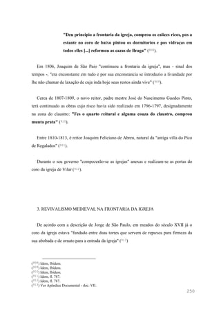 250
"Deu principio a frontaria da igreja, comprou os calices ricos, pos a
estante no coro de baixo pintou os dormitorios e pos vidraças em
todos elles [...] reformou as cazas de Braga" (908).
Em 1806, Joaquim de São Paio "continuou a frontaria da igreja", mas - sinal dos
tempos -, "era enconstante em tudo e por sua enconstancia se introduzio a livandade por
lhe não chamar de laxação de cuja inda hoje seus restos ainda vive" (909).
Cerca de 1807-1809, o novo reitor, padre mestre José do Nascimento Guedes Pinto,
terá continuado as obras cujo risco havia sido realizado em 1796-1797, designadamente
na zona do claustro: "Fes o quarto reitural e alguma couza do claustro, comprou
munta prata" (910).
Entre 1810-1813, é reitor Joaquim Feliciano de Abreu, natural da "antiga villa do Pico
de Regalados" (911).
Durante o seu governo "compozerão-se as igrejas" anexas e realizam-se as portas do
coro da igreja de Vilar (912).
3. REVIVALISMO MEDIEVAL NA FRONTARIA DA IGREJA
De acordo com a descrição de Jorge de São Paulo, em meados do século XVII já o
coro da igreja estava "fundado entre duas torres que servem de repuxos para firmeza da
sua abobada e de ornato para a entrada da igreja" (913)
(908) Idem, Ibidem.
(909) Idem, Ibidem.
(910) Idem, Ibidem.
(911) Idem, fl. 787.
(912) Idem, fl. 787.
(913) Ver Apêndice Documental - doc. VII.
 