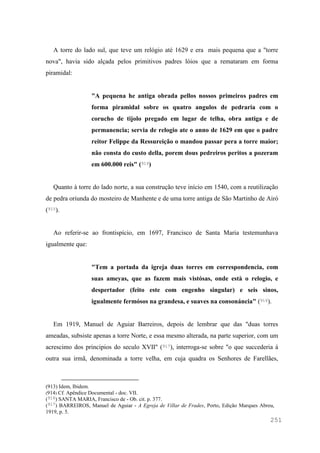 251
A torre do lado sul, que teve um relógio até 1629 e era mais pequena que a "torre
nova", havia sido alçada pelos primitivos padres lóios que a remataram em forma
piramidal:
"A pequena he antiga obrada pellos nossos primeiros padres em
forma piramidal sobre os quatro angulos de pedraria com o
corucho de tijolo pregado em lugar de telha, obra antiga e de
permanencia; servia de relogio ate o anno de 1629 em que o padre
reitor Felippe da Ressureição o mandou passar pera a torre maior;
não consta do custo della, porem dous pedreiros peritos a pozeram
em 600.000 reis" (914)
Quanto à torre do lado norte, a sua construção teve início em 1540, com a reutilização
de pedra oriunda do mosteiro de Manhente e de uma torre antiga de São Martinho de Airó
(915).
Ao referir-se ao frontispício, em 1697, Francisco de Santa Maria testemunhava
igualmente que:
"Tem a portada da igreja duas torres em correspondencia, com
suas ameyas, que as fazem mais vistósas, onde està o relogio, e
despertador (feito este com engenho singular) e seis sinos,
igualmente fermósos na grandesa, e suaves na consonáncia" (916).
Em 1919, Manuel de Aguiar Barreiros, depois de lembrar que das "duas torres
ameadas, subsiste apenas a torre Norte, e essa mesmo alterada, na parte superior, com um
acrescimo dos principios do seculo XVII" (917), interroga-se sobre "o que succederia á
outra sua irmã, denominada a torre velha, em cuja quadra os Senhores de Farellães,
(913) Idem, Ibidem.
(914) Cf. Apêndice Documental - doc. VII.
(916) SANTA MARIA, Francisco de - Ob. cit. p. 377.
(917) BARREIROS, Manuel de Aguiar - A Egreja de Villar de Frades, Porto, Edição Marques Abreu,
1919, p. 5.
 