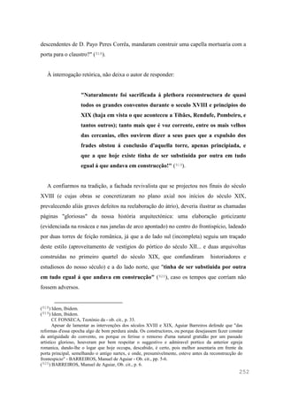 252
descendentes de D. Payo Peres Corrêa, mandaram construir uma capella mortuaria com a
porta para o claustro?" (918).
À interrogação retórica, não deixa o autor de responder:
"Naturalmente foi sacrificada á plethora reconstructora de quasi
todos os grandes conventos durante o seculo XVIII e principios do
XIX (haja em vista o que aconteceu a Tibães, Rendufe, Pombeiro, e
tantos outros); tanto mais que é voz corrente, entre os mais velhos
das cercanias, elles ouvirem dizer a seus paes que a expulsão dos
frades obstou á conclusão d'aquella torre, apenas principiada, e
que a que hoje existe tinha de ser substiuida por outra em tudo
egual á que andava em construcção!" (919).
A confiarmos na tradição, a fachada revivalista que se projectou nos finais do século
XVIII (e cujas obras se concretizaram no plano axial nos inícios do século XIX,
prevalecendo aliás graves defeitos na reelaboração do átrio), deveria ilustrar as chamadas
páginas "gloriosas" da nossa história arquitectónica: uma elaboração goticizante
(evidenciada na rosácea e nas janelas de arco apontado) no centro do frontispício, ladeado
por duas torres de feição românica, já que a do lado sul (incompleta) seguiu um traçado
deste estilo (aproveitamento de vestígios do pórtico do século XII... e duas arquivoltas
construídas no primeiro quartel do século XIX, que confundiram historiadores e
estudiosos do nosso século) e a do lado norte, que "tinha de ser substiuida por outra
em tudo egual á que andava em construcção" (920), caso os tempos que corríam não
fossem adversos.
(918) Idem, Ibidem.
(919) Idem, Ibidem.
Cf. FONSECA, Teotónio da - ob. cit., p. 33.
Apesar de lamentar as intervenções dos séculos XVIII e XIX, Aguiar Barreiros defende que "das
reformas d'essa epocha algo de bom perdura ainda. Os constructores, ou porque desejassem fazer constar
da antiguidade do convento, ou porque os ferisse o remorso d'uma natural gratidão por um passado
artistico glorioso, houveram por bem respeitar o suggestivo e admiravel portico da anterior egreja
romanica, dando-lhe o logar que hoje occupa, descabido, é certo, pois melhor assentaria em frente da
porta principal, semelhando o antigo nartex, e onde, presumivelmente, esteve antes da reconstrucção do
frontespicio" - BARREIROS, Manuel de Aguiar - Ob. cit., pp. 5-6.
(920) BARREIROS, Manuel de Aguiar, Ob. cit., p. 6.
 
