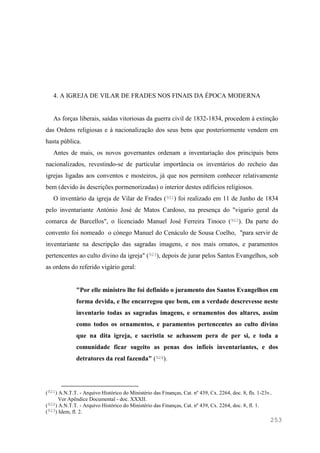 253
4. A IGREJA DE VILAR DE FRADES NOS FINAIS DA ÉPOCA MODERNA
As forças liberais, saídas vitoriosas da guerra civil de 1832-1834, procedem à extinção
das Ordens religiosas e à nacionalização dos seus bens que posteriormente vendem em
hasta pública.
Antes de mais, os novos governantes ordenam a inventariação dos principais bens
nacionalizados, revestindo-se de particular importância os inventários do recheio das
igrejas ligadas aos conventos e mosteiros, já que nos permitem conhecer relativamente
bem (devido às descrições pormenorizadas) o interior destes edifícios religiosos.
O inventário da igreja de Vilar de Frades (921) foi realizado em 11 de Junho de 1834
pelo inventariante António José de Matos Cardoso, na presença do "vigario geral da
comarca de Barcellos", o licenciado Manuel José Ferreira Tinoco (922). Da parte do
convento foi nomeado o cónego Manuel do Cenáculo de Sousa Coelho, "para servir de
inventariante na descripção das sagradas imagens, e nos mais ornatos, e paramentos
pertencentes ao culto divino da igreja" (923), depois de jurar pelos Santos Evangelhos, sob
as ordens do referido vigário geral:
"Por elle ministro lhe foi definido o juramento dos Santos Evangelhos em
forma devida, e lhe encarregou que bem, em a verdade descrevesse neste
inventario todas as sagradas imagens, e ornamentos dos altares, assim
como todos os ornamentos, e paramentos pertencentes ao culto divino
que na dita igreja, e sacristia se achassem pera de per si, e toda a
comunidade ficar sugeito as penas dos infieis inventariantes, e dos
detratores da real fazenda" (924).
(921) A.N.T.T. - Arquivo Histórico do Ministério das Finanças, Cat. nº 439, Cx. 2264, doc. 8, fls. 1-23v..
Ver Apêndice Documental - doc. XXXII.
(922) A.N.T.T. - Arquivo Histórico do Ministério das Finanças, Cat. nº 439, Cx. 2264, doc. 8, fl. 1.
(923) Idem, fl. 2.
 