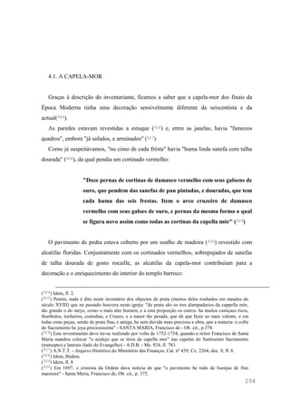 254
4.1. A CAPELA-MOR
Graças à descrição do inventariante, ficamos a saber que a capela-mor dos finais da
Época Moderna tinha uma decoração sensivelmente diferente da seiscentista e da
actual(925).
As paredes estavam revestidas a estuque (926) e, entre as janelas, havia "famozos
quadros", embora "já safados, e arruinados" (927).
Como já suspeitávamos, "no cimo de cada frésta" havia "huma linda sanefa com talha
dourada" (928), da qual pendia um cortinado vermelho:
"Doze pernas de cortinas de damasco vermelho com seus galoens de
ouro, que pendem das sanefas de pau pintadas, e douradas, que tem
cada huma das seis frestas. Item o arco cruzeiro de damasco
vermelho com seus galoes de ouro, e pernas da mesma forma o qual
se figura novo assim como todas as cortinas da capella mór" (929)
O pavimento de pedra estava coberto por um soalho de madeira (930) revestido com
alcatifas floridas. Conjuntamente com os cortinados vermelhos, sobrepujados de sanefas
de talha dourada de gosto rocaille, as alcatifas da capela-mor contribuíam para a
decoração e o enriquecimento do interior do templo barroco:
(924) Idem, fl. 2.
(925) Porém, nada é dito neste inventário dos objectos de prata (muitos deles roubados em meados do
século XVIII) que no passado houvera nesta igreja: "de prata são os tres alampadarios da cappella mòr,
tão grande o do meyo, como o mais alto homem, e a esta proporção os outros: ha muitos castiçaes ricos,
thuribulos, tocheiros, custodias, e Cruzes, e a maior tão pesada, que dà que fazer ao mais valente, e em
todas estas peças, sendo de prata fina, e antiga, he sem duvida mais preciosa a obra, que a materia: o cofre
do Sacramento he joya preciosissima" - SANTA MARIA, Francisco de - Ob. cit., p.378.
(926) Este revestimento deve ter-se realizado por volta de 1752-1754, quando o reitor Francisco de Santa
Maria mandou colocar "o azulejo que se tirou da capella mor" nas capelas do Santíssimo Sacramento
(transepto) e laterais (lado do Evangelho) - A.D.B. - Ms. 924, fl. 783.
(927) A.N.T.T. - Arquivo Histórico do Ministério das Finanças, Cat. nº 439, Cx. 2264, doc. 8, fl. 6.
(928) Idem, Ibidem.
(929) Idem, fl. 8
(930) Em 1697, o cronista da Ordem dava notícia de que "o pavimento he todo de lisonjas de fino
marmore" - Santa Maria, Francisco de, Ob. cit., p. 375.
 