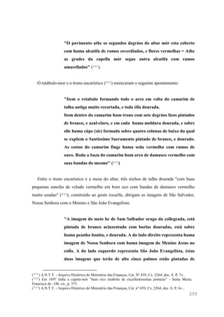 255
"O pavimento athe os segundos degráos do altar mór esta coberto
com huma alcatifa de ramos esverdiados, e flores vermelhas = Athe
as grades da capella mór segue outra alcatifa com ramos
amarellados" (931).
O retábulo-mor e o trono eucarístico (932) mereceram o seguinte apontamento:
"Item o retabulo formando todo o arco em volta do camarim de
talha antiga muito recortada, e toda élla dourada.
Item dentro do camarim hum trono com sete degráos lizos pintados
de branco, e azul-claro, e em cada huma moldura dourada, e sobre
elle huma cúpe (sic) formada sobre quatro colunas de baixo da qual
se expôem o Santissimo Sacramento pintado de branco, e dourado.
As costas do camarim finge huma seda vermelha com ramos de
ouro. Roda a baza do camarim hum arco de damasco vermelho com
suas bandas do mesmo" (933)
Entre o trono eucarístico e a mesa do altar, três nichos de talha dourada "com huas
pequenas sanefas de veludo vermelho em bom uzo com bandas de damasco vermelho
muito uzadas" (934), construído ao gosto rocaille, abrigam as imagens de São Salvador,
Nossa Senhora com o Menino e São João Evangelista:
"A imagem do meio he de Sam Salbador orago da collegeada, está
pintada de branco acinzentado com borlas douradas, está sobre
huma peanha bonita, e dourada. A do lado direito reprezenta huma
imagem de Nossa Senhora com huma imagem do Menino Jezus no
collo. A do lado esquerdo reprezenta São João Evangelista, éstas
duas imagens que terão de alto cinco palmos estão pintadas de
(931) A.N.T.T. - Arquivo Histórico do Ministério das Finanças, Cat. Nº 439, Cx. 2264, doc. 8, fl. 7v..
(932) Em 1697 tinha a capela-mor "hum rico retabolo de excellentissimas pinturas" - Santa Maria,
Francisco de - Ob. cit., p. 375.
(933) A.N.T.T. - Arquivo Histórico do Ministério das Finanças, Cat. nº 439, Cx. 2264, doc. 8, fl. 6v..
 