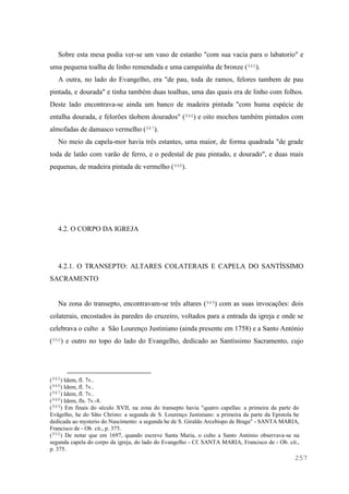 257
Sobre esta mesa podia ver-se um vaso de estanho "com sua vacia para o labatorio" e
uma pequena toalha de linho remendada e uma campaínha de bronze (945).
A outra, no lado do Evangelho, era "de pau, toda de ramos, felores tambem de pau
pintada, e dourada" e tinha também duas toalhas, uma das quais era de linho com folhos.
Deste lado encontrava-se ainda um banco de madeira pintada "com huma espécie de
entalha dourada, e felorões tãobem dourados" (946) e oito mochos também pintados com
almofadas de damasco vermelho (947).
No meio da capela-mor havia três estantes, uma maior, de forma quadrada "de grade
toda de latão com varão de ferro, e o pedestal de pau pintado, e dourado", e duas mais
pequenas, de madeira pintada de vermelho (948).
4.2. O CORPO DA IGREJA
4.2.1. O TRANSEPTO: ALTARES COLATERAIS E CAPELA DO SANTÍSSIMO
SACRAMENTO
Na zona do transepto, encontravam-se três altares (949) com as suas invocações: dois
colaterais, encostados às paredes do cruzeiro, voltados para a entrada da igreja e onde se
celebrava o culto a São Lourenço Justiniano (ainda presente em 1758) e a Santo António
(950) e outro no topo do lado do Evangelho, dedicado ao Santíssimo Sacramento, cujo
(945) Idem, fl. 7v..
(946) Idem, fl. 7v..
(947) Idem, fl. 7v..
(948) Idem, fls. 7v.-8.
(949) Em finais do século XVII, na zona do transepto havia "quatro capellas: a primeira da parte do
Evãgelho, he do Sãto Christo: a segunda de S. Lourenço Justiniano: a primeira da parte da Epistola he
dedicada ao mysterio do Nascimento: a segunda he de S. Giraldo Arcebispo de Braga" - SANTA MARIA,
Francisco de - Ob. cit., p. 375.
(950) De notar que em 1697, quando escreve Santa Maria, o culto a Santo António observava-se na
segunda capela do corpo da igreja, do lado do Evangelho - Cf. SANTA MARIA, Francisco de - Ob. cit.,
p. 375.
 