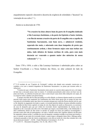 258
enquadramento espacial e decorativo decorria da exigência de solenidade e "decencia" na
veneração do seu culto (951).
Atente-se na descrição de 1758:
"No cruzeiro ha dous altares hum da parte do Evangelho dedicado
a São Lourenço Justiniano, o da parte da Epístola a Santo António,
e no fim do mesmo cruzeiro da parte do Evangelho esta a capella do
Santissimo Sacramento, com hum novo, e admiravel retabulo,
separada das mais, e adornada com duas lampadas de prata que
continuamente ardem, e dous fermozos anjos com suas tochas nas
mãos, tudo debaixo de humas cortinas de ceda, para com mais
decencia ser venerado a quanto maior dos misterios de nossa
redemssão" (952).
Entre 1758 e 1834, o culto a São Lourenço Justiniano é substituído pelos cultos ao
Senhor Crucificado e a Nossa Senhora das Dores, no altar colateral do lado do
Evangelho:
(951) O treslado de um "Capítulo de Vezitação", embora não datado nem assinado, mostra-nos os
cuidados a ter com o mistério dogmático do Santíssimo Sacramento e as penas que recaíam sobre os
infractores:
"Constou-me que o Santíssimo Sacramento estava posto no sacrario desta igreja de novo, de tempo
de hum mes a esta parte pouco mais ou menos. E vezitando pessoalmente achei estava em hum vazo de
prata sem fecho, ou cobertura de prata por cima e como tal por cauza desta falta endeçente sen capas, de
se conçervar nelle o Senhor com perseverança.
E porque esta falta não he obra que padeça ou sofra dilação, ou demora alguma mando ao reverendo
parocho desta igreja note suspensão aos rendimentos dos frutos desta igreja que en tempo de hum mes
com pena de excomunhão maior ipso facto im currenda entregue por conta dos fructos desoito mil rés, que
se lhe abaterão no pagamento da renda os quais o reverendo parocho debaixo da pena sobredita remetera
com certidão do theor deste capitulo en tempo de oito dias depois do reçibo ao thezoureiro, ou secretario
da caza do despacho para que por ordem do reverendo doutor superintendente da mesma caza do
despacho se dé a execução esta obra com a brevidade que requer a necesidade della, e não obedeçendo os
ditos rendimentos dentro do dito termo os decláre na estação da missa por publicos excomungados e
proceda contra elles athe de partiçipantes e de tudo o referido nestes dois capitulos debaixo da dita pena
de suspensão cobrara recibo, e certidão da caza do despacho; estendera certidão ao pé deste provimento o
que se entende se por parte do reverendo doutor a quem toqua a obrigação desta obra e fabriqua pellas
vezitaçoins passadas se não der inteiro comprimento a esta obra en termo de vinte dias contados des o dia
da era deste provimento" - A.D.B. - Fundo Monástico Conventual, L 22, fl. 56.
(952) A.N.T.T. - Dicionário Geográfico, Vol. 41, Mc. 288, fl. 1770.
 