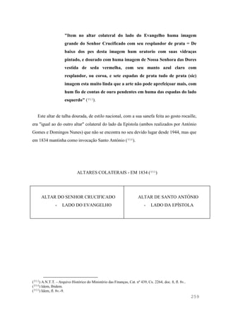 259
"Item no altar colateral do lado do Evangelho huma imagem
grande do Senhor Crucificado com seu resplandor de prata = De
baixo dos pes desta imagem hum oratorio com suas vidraças
pintado, e dourado com huma imagem de Nossa Senhora das Dores
vestida de seda vermelha, com seu manto azul claro com
resplandor, ou coroa, e sete espadas de prata tudo de prata (sic)
imagem esta muito linda que a arte não pode aprefeiçoar mais, com
hum fio de contas de ouro pendentes em huma das espadas do lado
esquerdo" (953).
Este altar de talha dourada, de estilo nacional, com a sua sanefa feita ao gosto rocaille,
era "igual ao do outro altar" colateral do lado da Epístola (ambos realizados por António
Gomes e Domingos Nunes) que não se encontra no seu devido lugar desde 1944, mas que
em 1834 mantinha como invocação Santo António (954).
ALTARES COLATERAIS - EM 1834 (955)
ALTAR DO SENHOR CRUCIFICADO
- LADO DO EVANGELHO
ALTAR DE SANTO ANTÓNIO
- LADO DA EPÍSTOLA
(953) A.N.T.T. - Arquivo Histórico do Ministério das Finanças, Cat. nº 439, Cx. 2264, doc. 8, fl. 8v..
(954) Idem, Ibidem.
(955) Idem, fl. 8v.-9.
 